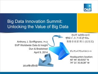 Big Data Innovation Summit:
Unlocking the Value of Big Data
Anthony J. Scriffignano, Ph.D
SVP Worldwide Data & Insight
Dun & Bradstreet
April 9, 2014
ダンアンドブラッドストリート
Headquarters location:
40° 44' 30.0192'' N
74° 21' 35.8128'' W
斯格非亚诺 博士 (安东尼)
2014年4月9日
 