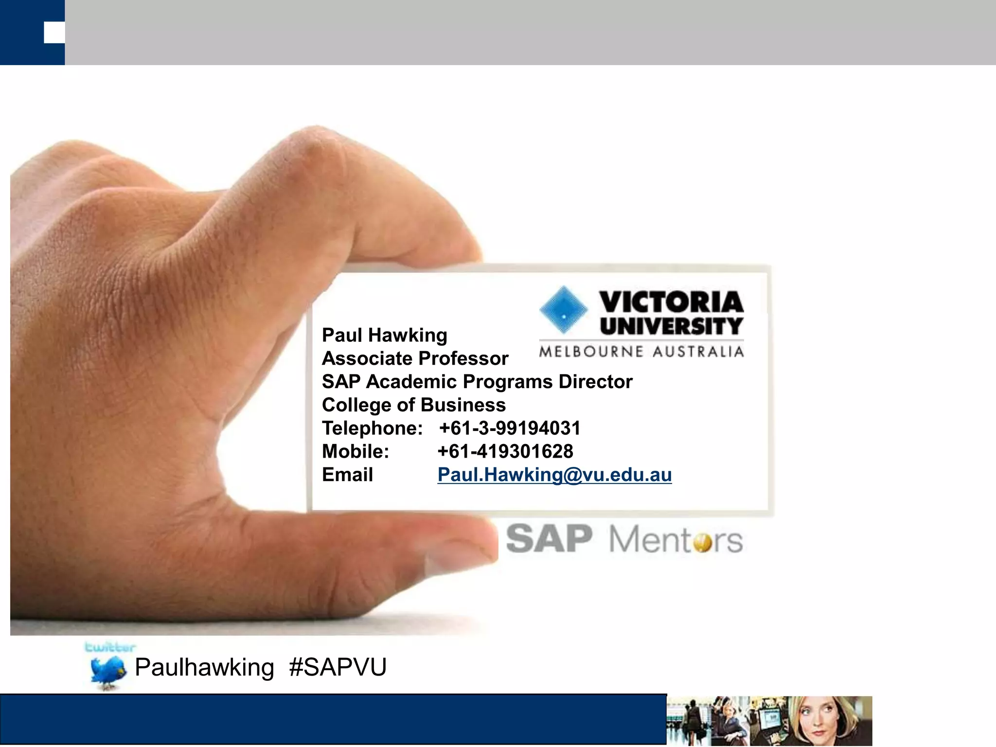 Topic: 
Organized by 
Paul Hawking 
Associate Professor 
SAP Academic Programs Director 
College of Business 
Telephone: +61-3-99194031 
Mobile: +61-419301628 
Email Paul.Hawking@vu.edu.au 
Speaker name: 
Email ID: 
UNICOM Trainings & Seminars Pvt. Ltd. 
contact@unicomlearning.com 
Paulhawking #SAPVU 
 