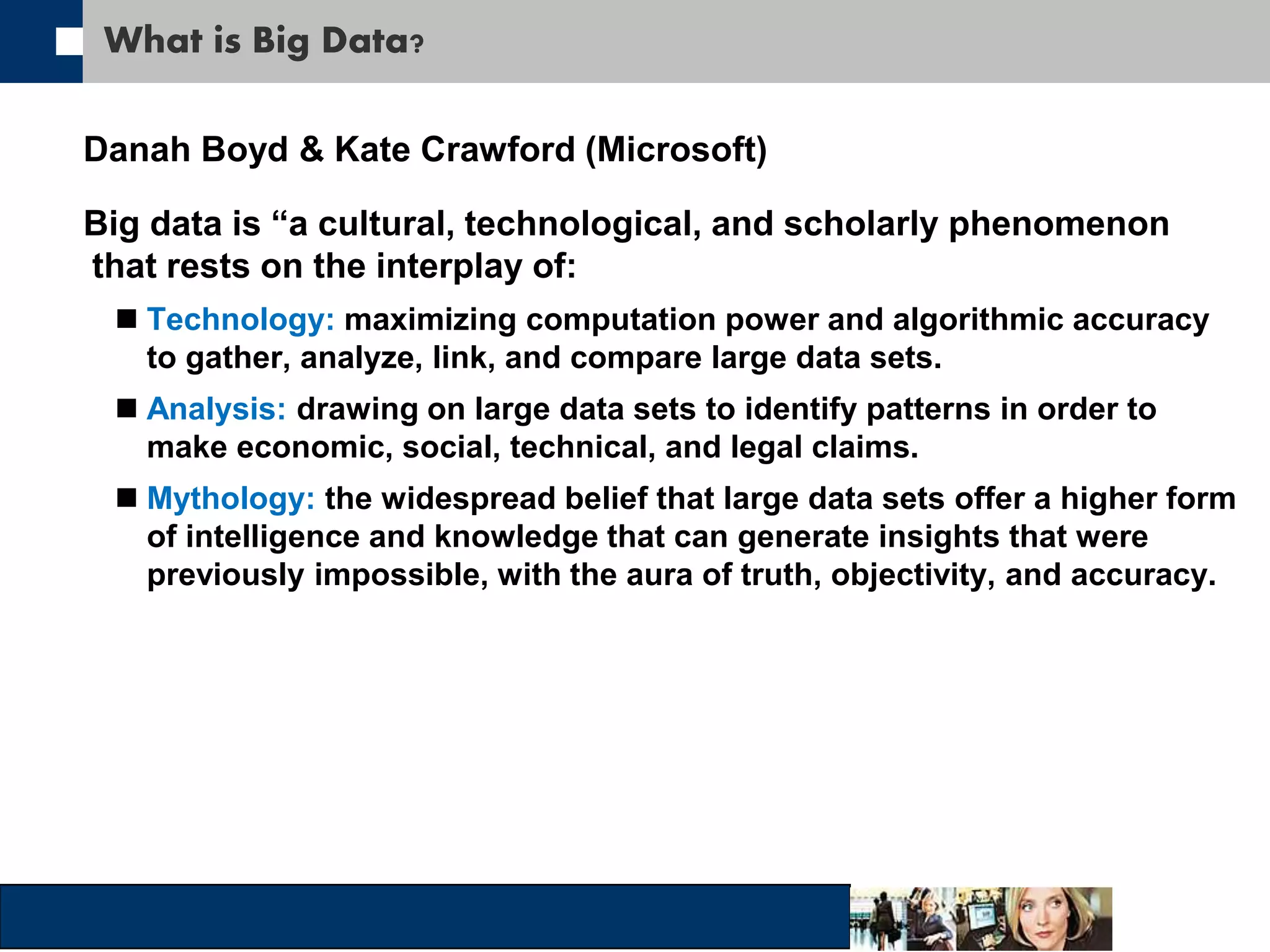 What is Big Data? 
Danah Boyd & Kate Crawford (Microsoft) 
Big data is “a cultural, technological, and scholarly phenomenon 
that rests on the interplay of: 
 Technology: maximizing computation power and algorithmic accuracy 
to gather, analyze, link, and compare large data sets. 
 Analysis: drawing on large data sets to identify patterns in order to 
make economic, social, technical, and legal claims. 
 Mythology: the widespread belief that large data sets offer a higher form 
of intelligence and knowledge that can generate insights that were 
previously impossible, with the aura of truth, objectivity, and accuracy. 
 