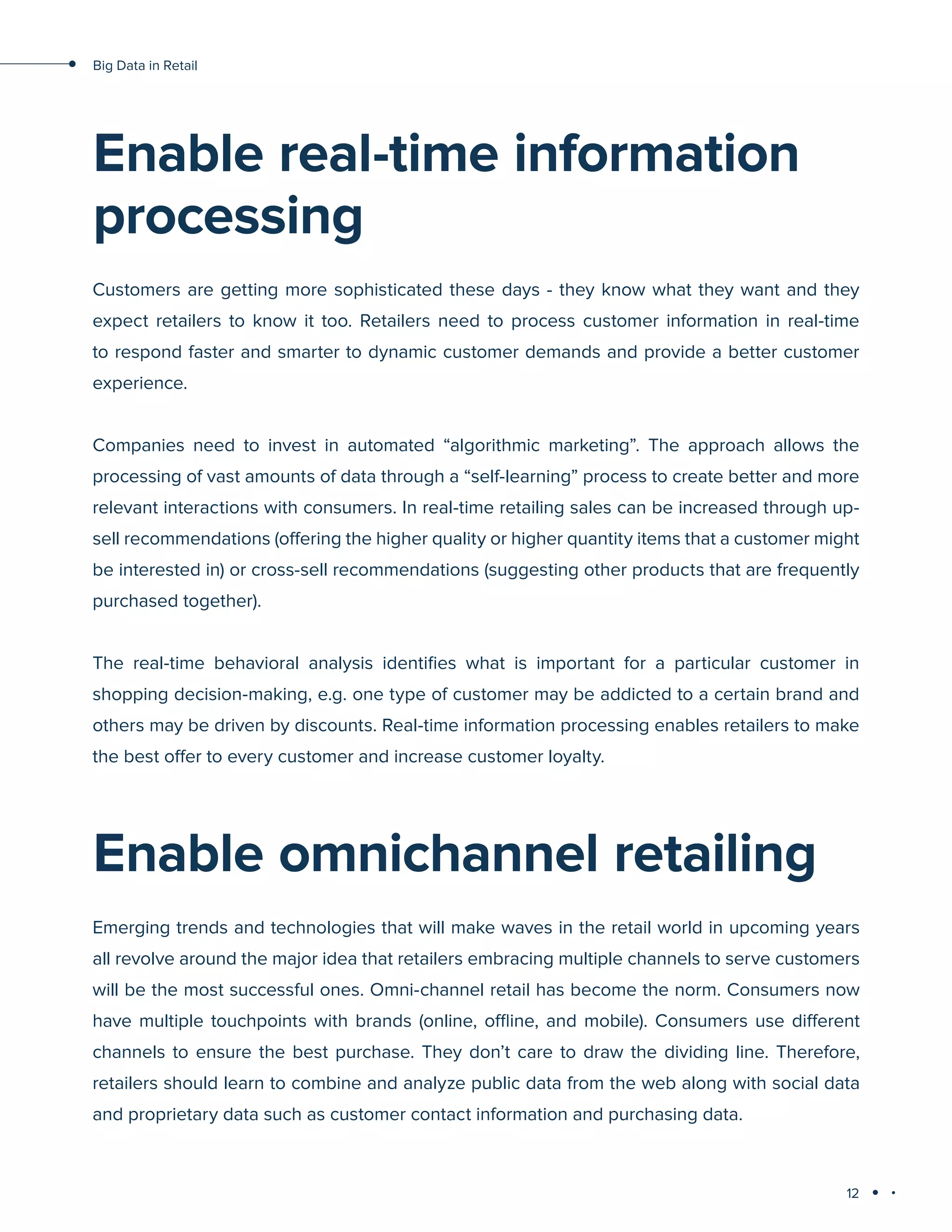 12
Big Data in Retail
Enable real-time information
processing
Customers are getting more sophisticated these days - they know what they want and they
expect retailers to know it too. Retailers need to process customer information in real-time
to respond faster and smarter to dynamic customer demands and provide a better customer
experience.
Companies need to invest in automated “algorithmic marketing”. The approach allows the
processing of vast amounts of data through a “self-learning” process to create better and more
relevant interactions with consumers. In real-time retailing sales can be increased through up-
sell recommendations (offering the higher quality or higher quantity items that a customer might
be interested in) or cross-sell recommendations (suggesting other products that are frequently
purchased together).
The real-time behavioral analysis identifies what is important for a particular customer in
shopping decision-making, e.g. one type of customer may be addicted to a certain brand and
others may be driven by discounts. Real-time information processing enables retailers to make
the best offer to every customer and increase customer loyalty.
Enable omnichannel retailing
Emerging trends and technologies that will make waves in the retail world in upcoming years
all revolve around the major idea that retailers embracing multiple channels to serve customers
will be the most successful ones. Omni-channel retail has become the norm. Consumers now
have multiple touchpoints with brands (online, offline, and mobile). Consumers use different
channels to ensure the best purchase. They don’t care to draw the dividing line. Therefore,
retailers should learn to combine and analyze public data from the web along with social data
and proprietary data such as customer contact information and purchasing data.
 