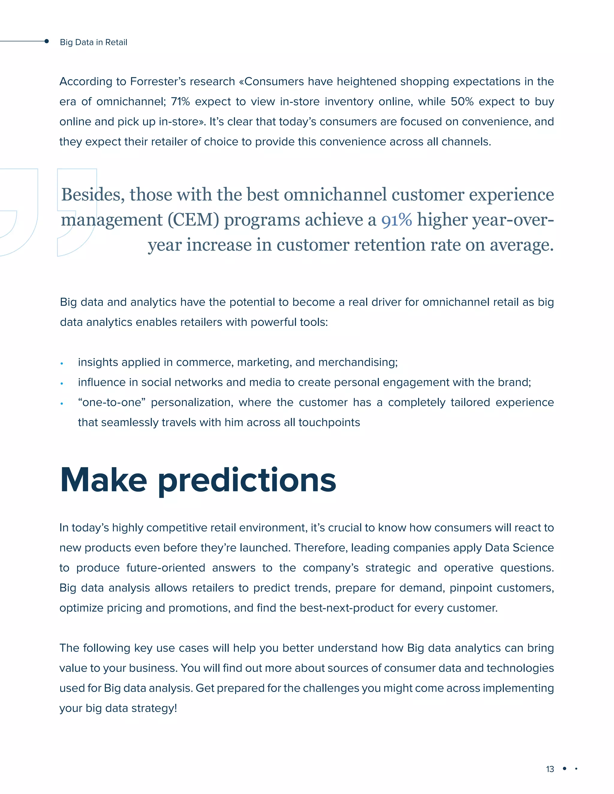 13
Big Data in Retail
According to Forrester’s research «Consumers have heightened shopping expectations in the
era of omnichannel; 71% expect to view in-store inventory online, while 50% expect to buy
online and pick up in-store». It’s clear that today’s consumers are focused on convenience, and
they expect their retailer of choice to provide this convenience across all channels.
Big data and analytics have the potential to become a real driver for omnichannel retail as big
data analytics enables retailers with powerful tools:
•	 insights applied in commerce, marketing, and merchandising;
•	 influence in social networks and media to create personal engagement with the brand;
•	 “one-to-one” personalization, where the customer has a completely tailored experience
that seamlessly travels with him across all touchpoints
Besides, those with the best omnichannel customer experience
management (CEM) programs achieve a 91% higher year-over-
year increase in customer retention rate on average.
Make predictions
In today’s highly competitive retail environment, it’s crucial to know how consumers will react to
new products even before they’re launched. Therefore, leading companies apply Data Science
to produce future-oriented answers to the company’s strategic and operative questions.
Big data analysis allows retailers to predict trends, prepare for demand, pinpoint customers,
optimize pricing and promotions, and find the best-next-product for every customer.
The following key use cases will help you better understand how Big data analytics can bring
value to your business. You will find out more about sources of consumer data and technologies
used for Big data analysis. Get prepared for the challenges you might come across implementing
your big data strategy!
 