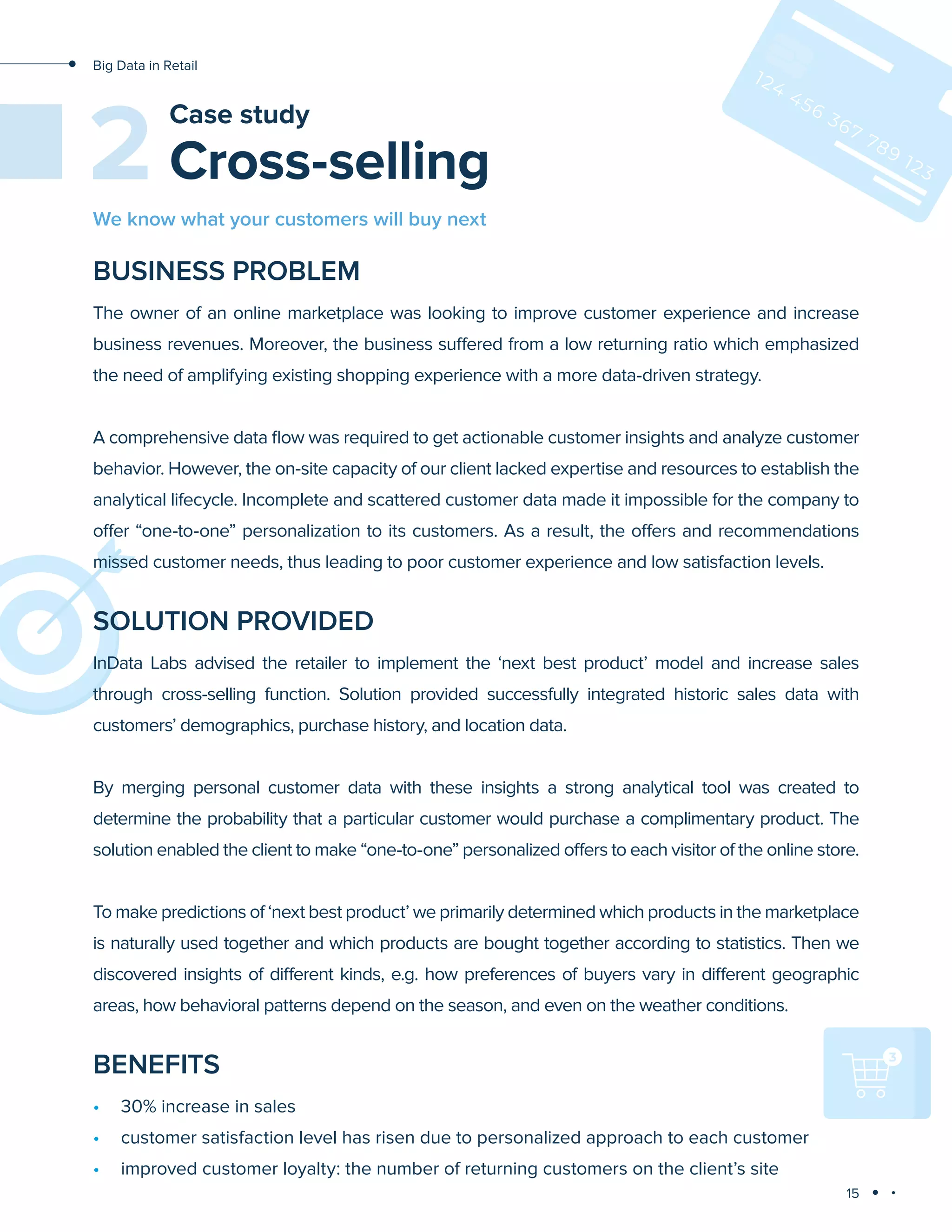 15
Big Data in Retail
Cross-selling
Case study
2
BUSINESS PROBLEM
The owner of an online marketplace was looking to improve customer experience and increase
business revenues. Moreover, the business suffered from a low returning ratio which emphasized
the need of amplifying existing shopping experience with a more data-driven strategy.
A comprehensive data flow was required to get actionable customer insights and analyze customer
behavior. However, the on-site capacity of our client lacked expertise and resources to establish the
analytical lifecycle. Incomplete and scattered customer data made it impossible for the company to
offer “one-to-one” personalization to its customers. As a result, the offers and recommendations
missed customer needs, thus leading to poor customer experience and low satisfaction levels.
SOLUTION PROVIDED
InData Labs advised the retailer to implement the ‘next best product’ model and increase sales
through cross-selling function. Solution provided successfully integrated historic sales data with
customers’ demographics, purchase history, and location data.
By merging personal customer data with these insights a strong analytical tool was created to
determine the probability that a particular customer would purchase a complimentary product. The
solution enabled the client to make “one-to-one” personalized offers to each visitor of the online store.
To make predictions of ‘next best product’ we primarily determined which products in the marketplace
is naturally used together and which products are bought together according to statistics. Then we
discovered insights of different kinds, e.g. how preferences of buyers vary in different geographic
areas, how behavioral patterns depend on the season, and even on the weather conditions.
BENEFITS
•	 30% increase in sales
•	 customer satisfaction level has risen due to personalized approach to each customer
•	 improved customer loyalty: the number of returning customers on the client’s site
We know what your customers will buy next
 