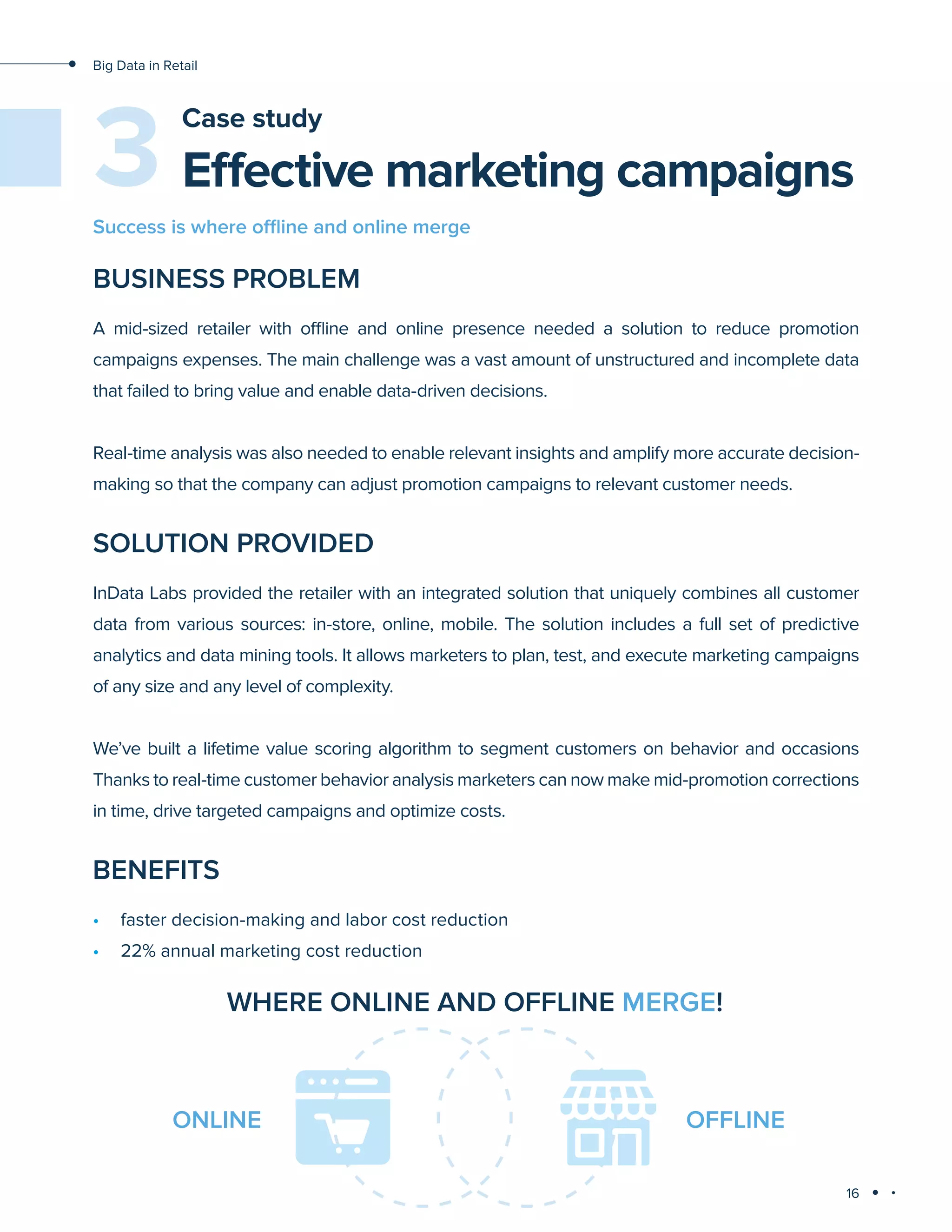 16
Big Data in Retail
Effective marketing campaigns
Case study
BUSINESS PROBLEM
A mid-sized retailer with offline and online presence needed a solution to reduce promotion
campaigns expenses. The main challenge was a vast amount of unstructured and incomplete data
that failed to bring value and enable data-driven decisions.
Real-time analysis was also needed to enable relevant insights and amplify more accurate decision-
making so that the company can adjust promotion campaigns to relevant customer needs.
SOLUTION PROVIDED
InData Labs provided the retailer with an integrated solution that uniquely combines all customer
data from various sources: in-store, online, mobile. The solution includes a full set of predictive
analytics and data mining tools. It allows marketers to plan, test, and execute marketing campaigns
of any size and any level of complexity.
We’ve built a lifetime value scoring algorithm to segment customers on behavior and occasions
Thanks to real-time customer behavior analysis marketers can now make mid-promotion corrections
in time, drive targeted campaigns and optimize costs.
BENEFITS
•	 faster decision-making and labor cost reduction
•	 22% annual marketing cost reduction
3
Success is where offline and online merge
WHERE ONLINE AND OFFLINE MERGE!
ONLINE OFFLINE
 