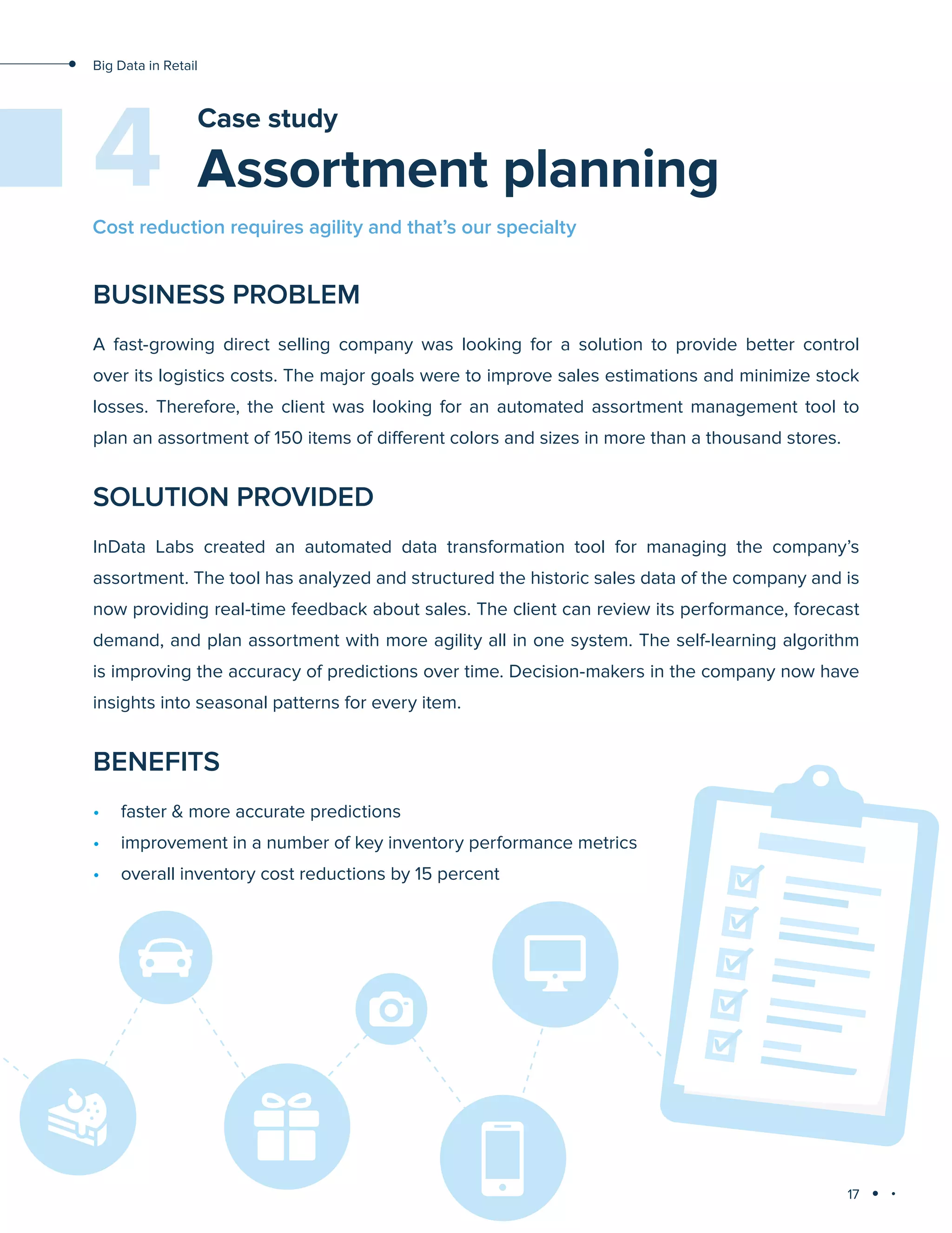 17
Big Data in Retail
Assortment planning
Case study
BUSINESS PROBLEM
A fast-growing direct selling company was looking for a solution to provide better control
over its logistics costs. The major goals were to improve sales estimations and minimize stock
losses. Therefore, the client was looking for an automated assortment management tool to
plan an assortment of 150 items of different colors and sizes in more than a thousand stores.
SOLUTION PROVIDED
InData Labs created an automated data transformation tool for managing the company’s
assortment. The tool has analyzed and structured the historic sales data of the company and is
now providing real-time feedback about sales. The client can review its performance, forecast
demand, and plan assortment with more agility all in one system. The self-learning algorithm
is improving the accuracy of predictions over time. Decision-makers in the company now have
insights into seasonal patterns for every item.
BENEFITS
•	 faster & more accurate predictions
•	 improvement in a number of key inventory performance metrics
•	 overall inventory cost reductions by 15 percent
4
Cost reduction requires agility and that’s our specialty
 