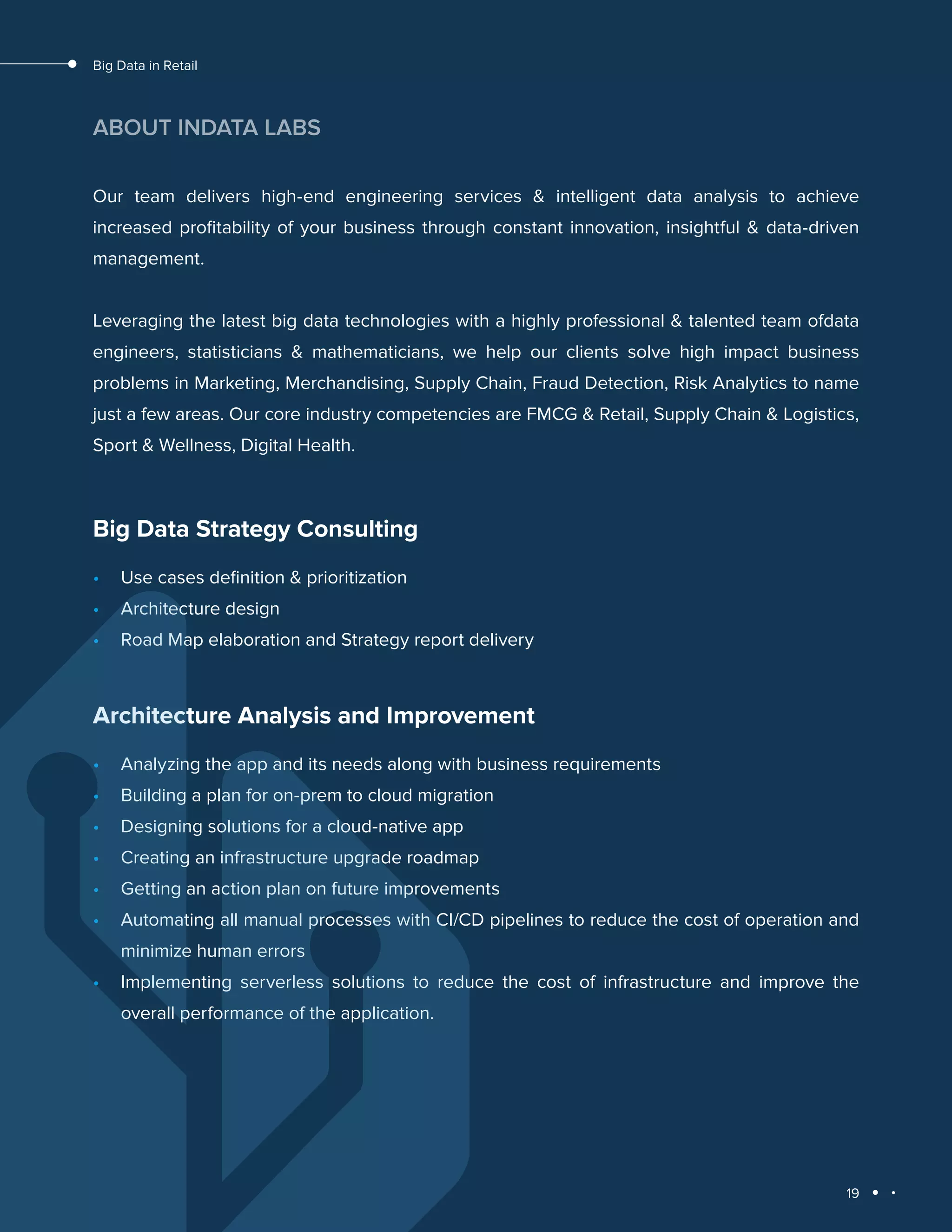 19
Big Data in Retail
ABOUT INDATA LABS
Our team delivers high-end engineering services & intelligent data analysis to achieve
increased proﬁtability of your business through constant innovation, insightful & data-driven
management.
Leveraging the latest big data technologies with a highly professional & talented team ofdata
engineers, statisticians & mathematicians, we help our clients solve high impact business
problems in Marketing, Merchandising, Supply Chain, Fraud Detection, Risk Analytics to name
just a few areas. Our core industry competencies are FMCG & Retail, Supply Chain & Logistics,
Sport & Wellness, Digital Health.
Big Data Strategy Consulting
•	 Use cases definition & prioritization
•	 Architecture design
•	 Road Map elaboration and Strategy report delivery
Architecture Analysis and Improvement
•	 Analyzing the app and its needs along with business requirements
•	 Building a plan for on-prem to cloud migration
•	 Designing solutions for a cloud-native app
•	 Creating an infrastructure upgrade roadmap
•	 Getting an action plan on future improvements
•	 Automating all manual processes with CI/CD pipelines to reduce the cost of operation and
minimize human errors
•	 Implementing serverless solutions to reduce the cost of infrastructure and improve the
overall performance of the application.
 