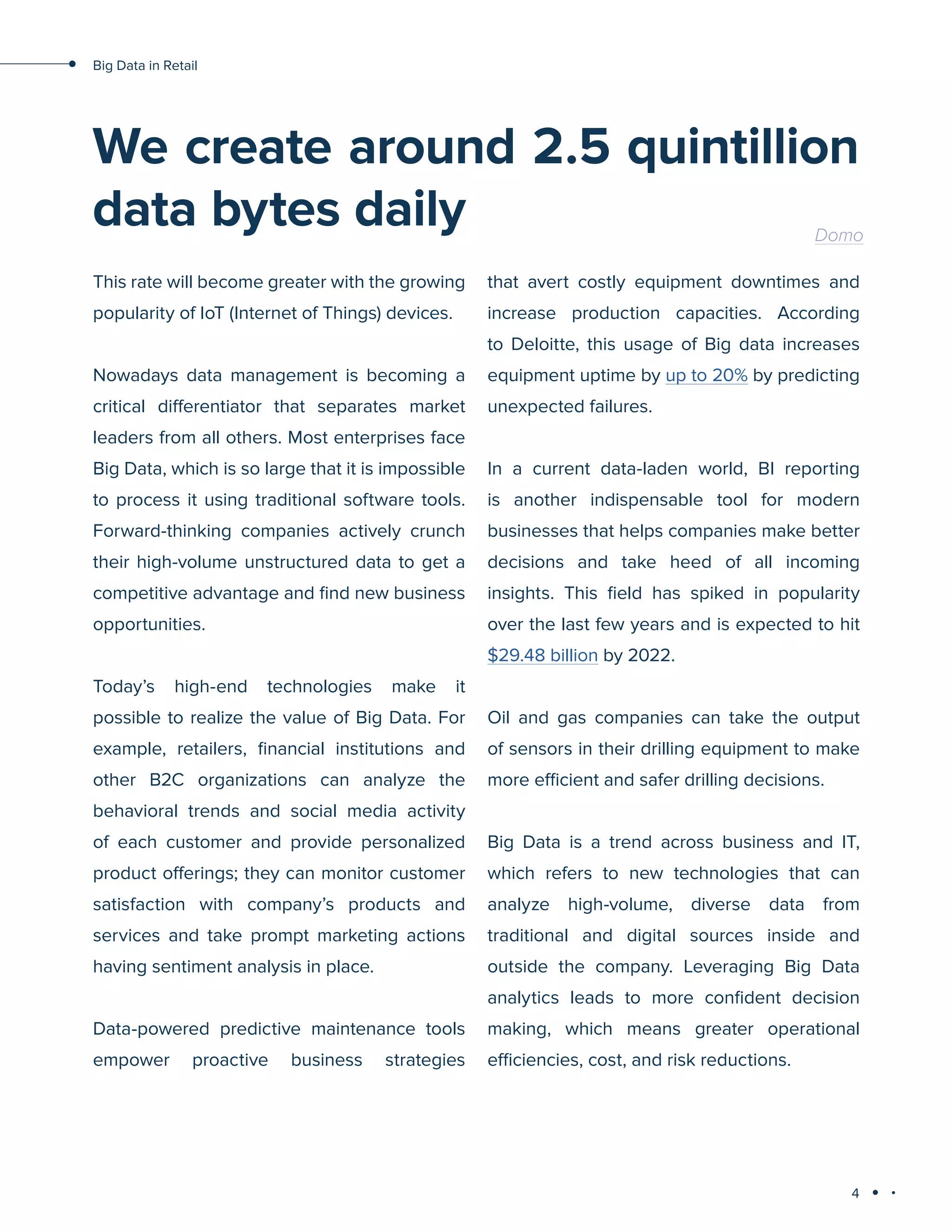 4
Big Data in Retail
We create around 2.5 quintillion
data bytes daily Domo
This rate will become greater with the growing
popularity of IoT (Internet of Things) devices.
Nowadays data management is becoming a
critical differentiator that separates market
leaders from all others. Most enterprises face
Big Data, which is so large that it is impossible
to process it using traditional software tools.
Forward-thinking companies actively crunch
their high-volume unstructured data to get a
competitive advantage and find new business
opportunities.
Today’s high-end technologies make it
possible to realize the value of Big Data. For
example, retailers, financial institutions and
other B2C organizations can analyze the
behavioral trends and social media activity
of each customer and provide personalized
product offerings; they can monitor customer
satisfaction with company’s products and
services and take prompt marketing actions
having sentiment analysis in place.
Data-powered predictive maintenance tools
empower proactive business strategies
that avert costly equipment downtimes and
increase production capacities. According
to Deloitte, this usage of Big data increases
equipment uptime by up to 20% by predicting
unexpected failures.
In a current data-laden world, BI reporting
is another indispensable tool for modern
businesses that helps companies make better
decisions and take heed of all incoming
insights. This field has spiked in popularity
over the last few years and is expected to hit
$29.48 billion by 2022.
Oil and gas companies can take the output
of sensors in their drilling equipment to make
more efficient and safer drilling decisions.
Big Data is a trend across business and IT,
which refers to new technologies that can
analyze high-volume, diverse data from
traditional and digital sources inside and
outside the company. Leveraging Big Data
analytics leads to more confident decision
making, which means greater operational
efficiencies, cost, and risk reductions.
 