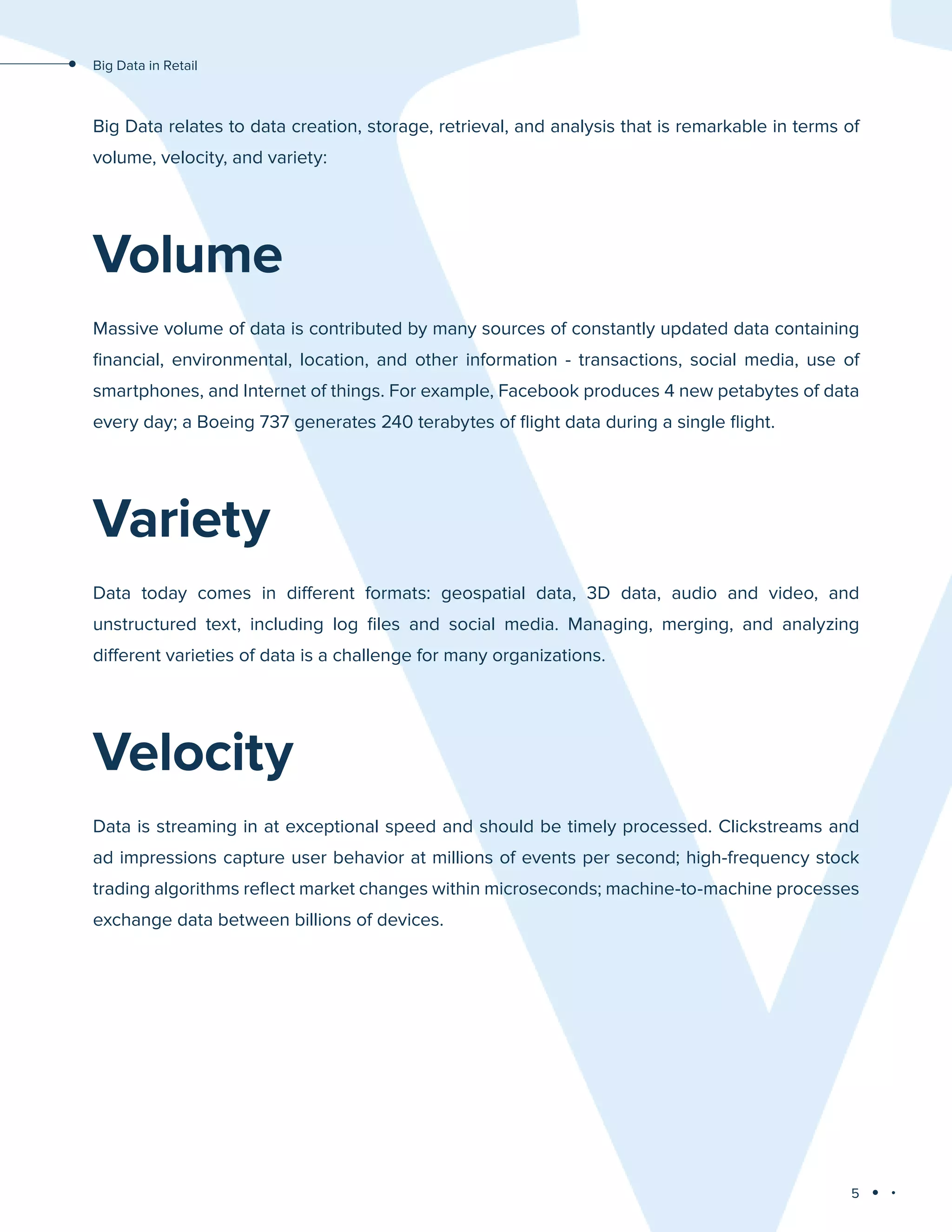 5
Big Data in Retail
Big Data relates to data creation, storage, retrieval, and analysis that is remarkable in terms of
volume, velocity, and variety:
Volume
Massive volume of data is contributed by many sources of constantly updated data containing
financial, environmental, location, and other information - transactions, social media, use of
smartphones, and Internet of things. For example, Facebook produces 4 new petabytes of data
every day; a Boeing 737 generates 240 terabytes of flight data during a single flight.
Variety
Data today comes in different formats: geospatial data, 3D data, audio and video, and
unstructured text, including log files and social media. Managing, merging, and analyzing
different varieties of data is a challenge for many organizations.
Velocity
Data is streaming in at exceptional speed and should be timely processed. Clickstreams and
ad impressions capture user behavior at millions of events per second; high-frequency stock
trading algorithms reflect market changes within microseconds; machine-to-machine processes
exchange data between billions of devices.
 