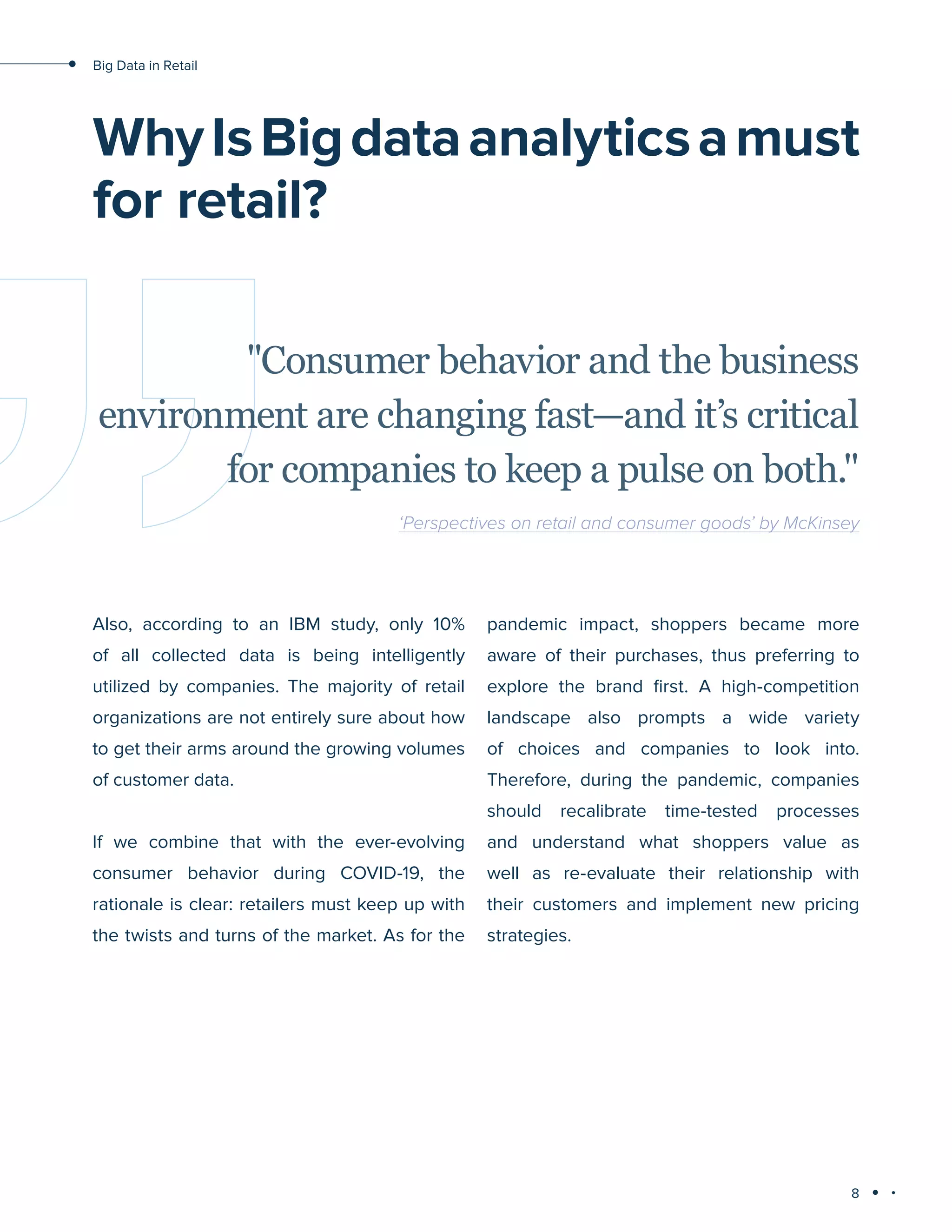 8
Big Data in Retail
WhyIsBigdataanalyticsamust
for retail?
Also, according to an IBM study, only 10%
of all collected data is being intelligently
utilized by companies. The majority of retail
organizations are not entirely sure about how
to get their arms around the growing volumes
of customer data.
If we combine that with the ever-evolving
consumer behavior during COVID-19, the
rationale is clear: retailers must keep up with
the twists and turns of the market. As for the
pandemic impact, shoppers became more
aware of their purchases, thus preferring to
explore the brand first. A high-competition
landscape also prompts a wide variety
of choices and companies to look into.
Therefore, during the pandemic, companies
should recalibrate time-tested processes
and understand what shoppers value as
well as re-evaluate their relationship with
their customers and implement new pricing
strategies.
"Consumer behavior and the business
environment are changing fast—and it’s critical
for companies to keep a pulse on both."
‘Perspectives on retail and consumer goods’ by McKinsey
 