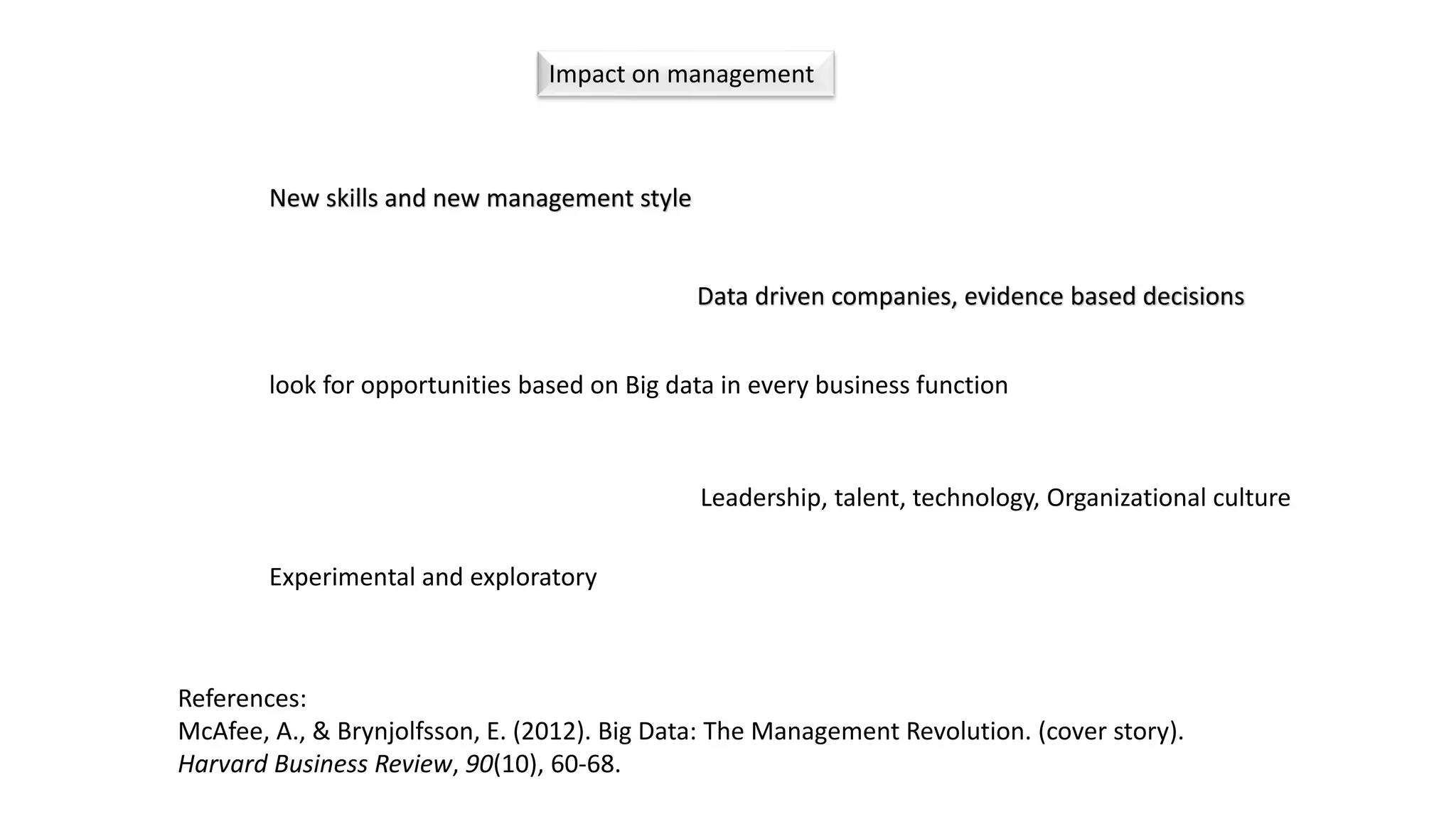 Impact on management
New skills and new management style
References:
McAfee, A., & Brynjolfsson, E. (2012). Big Data: The Management Revolution. (cover story).
Harvard Business Review, 90(10), 60-68.
Data driven companies, evidence based decisions
look for opportunities based on Big data in every business function
Leadership, talent, technology, Organizational culture
Experimental and exploratory
 