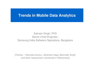 Trends in Mobile Data Analytics



              Satnam Singh, PhD
            Senior Chief Engineer,
  Samsung India Software Operations, Bangalore




[Thanks – Ravindra Guntur, Jithendra Vepa, Balvinder Singh
     and other researchers mentioned in References]
 