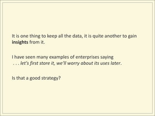 It is one thing to keep all the data, it is quite another to gain
insights from it.

I have seen many examples of enterprises saying
 . . . let's first store it, we'll worry about its uses later.

Is that a good strategy?
 