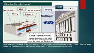 New York Stock Exchange: To be listed on the NYSE, a company must have issued at least a million shares of stock
worth $100 million and must have earned more than $10 million over the last three years
 