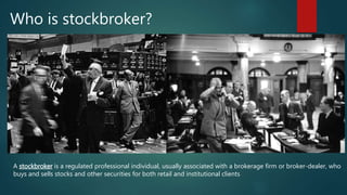Who is stockbroker?
A stockbroker is a regulated professional individual, usually associated with a brokerage firm or broker-dealer, who
buys and sells stocks and other securities for both retail and institutional clients
 