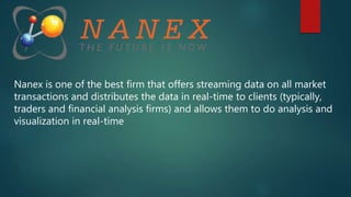 Nanex is one of the best firm that offers streaming data on all market
transactions and distributes the data in real-time to clients (typically,
traders and financial analysis firms) and allows them to do analysis and
visualization in real-time
 