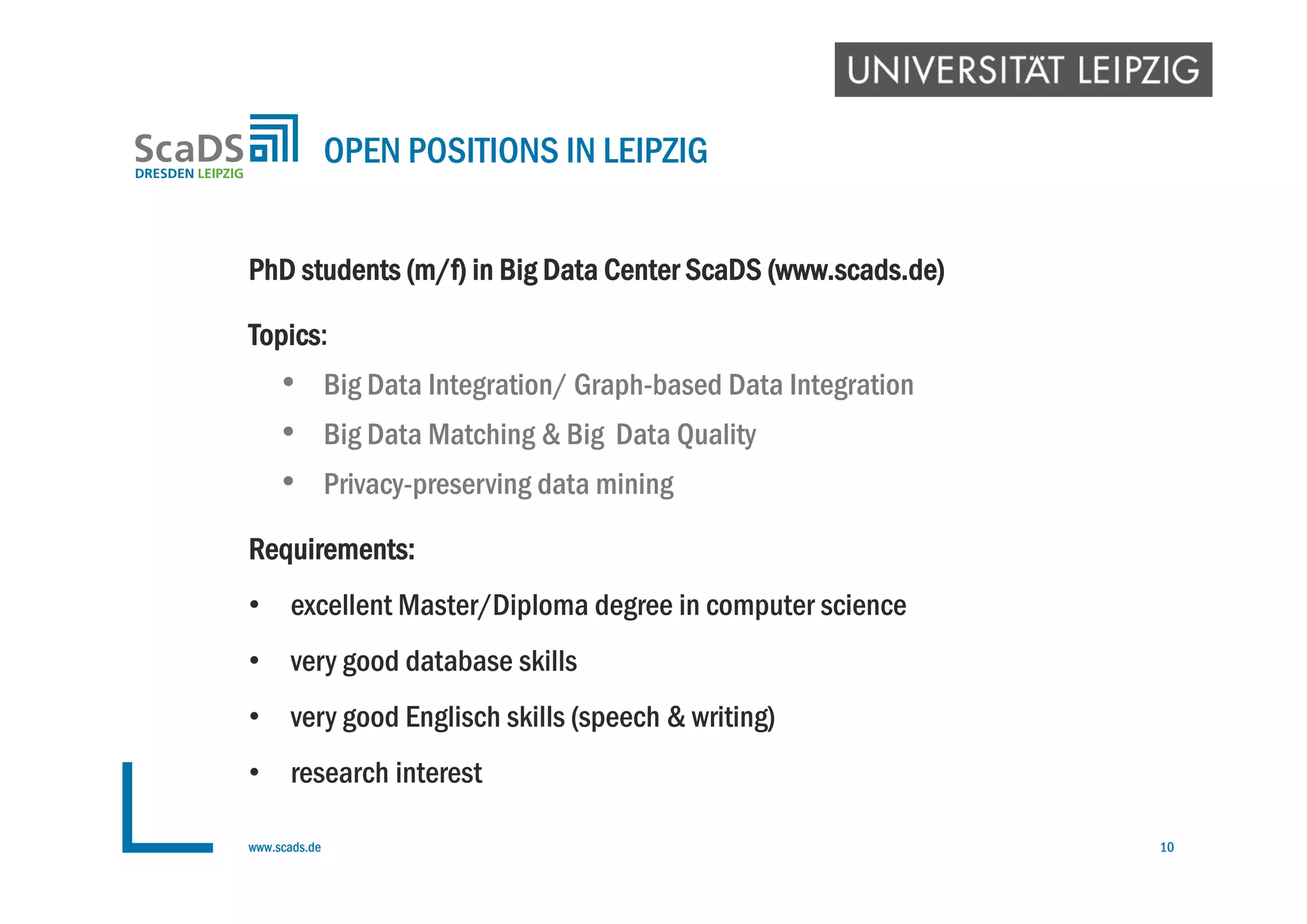 PhD students (m/f) in Big Data Center ScaDS (www.scads.de)
Topics:
• Big Data Integration/ Graph-based Data Integration
• Big Data Matching & Big Data Quality
• Privacy-preserving data mining
Requirements:
• excellent Master/Diploma degree in computer science
• very good database skills
• very good Englisch skills (speech & writing)
• research interest
OPEN POSITIONS IN LEIPZIG
www.scads.de 10
 