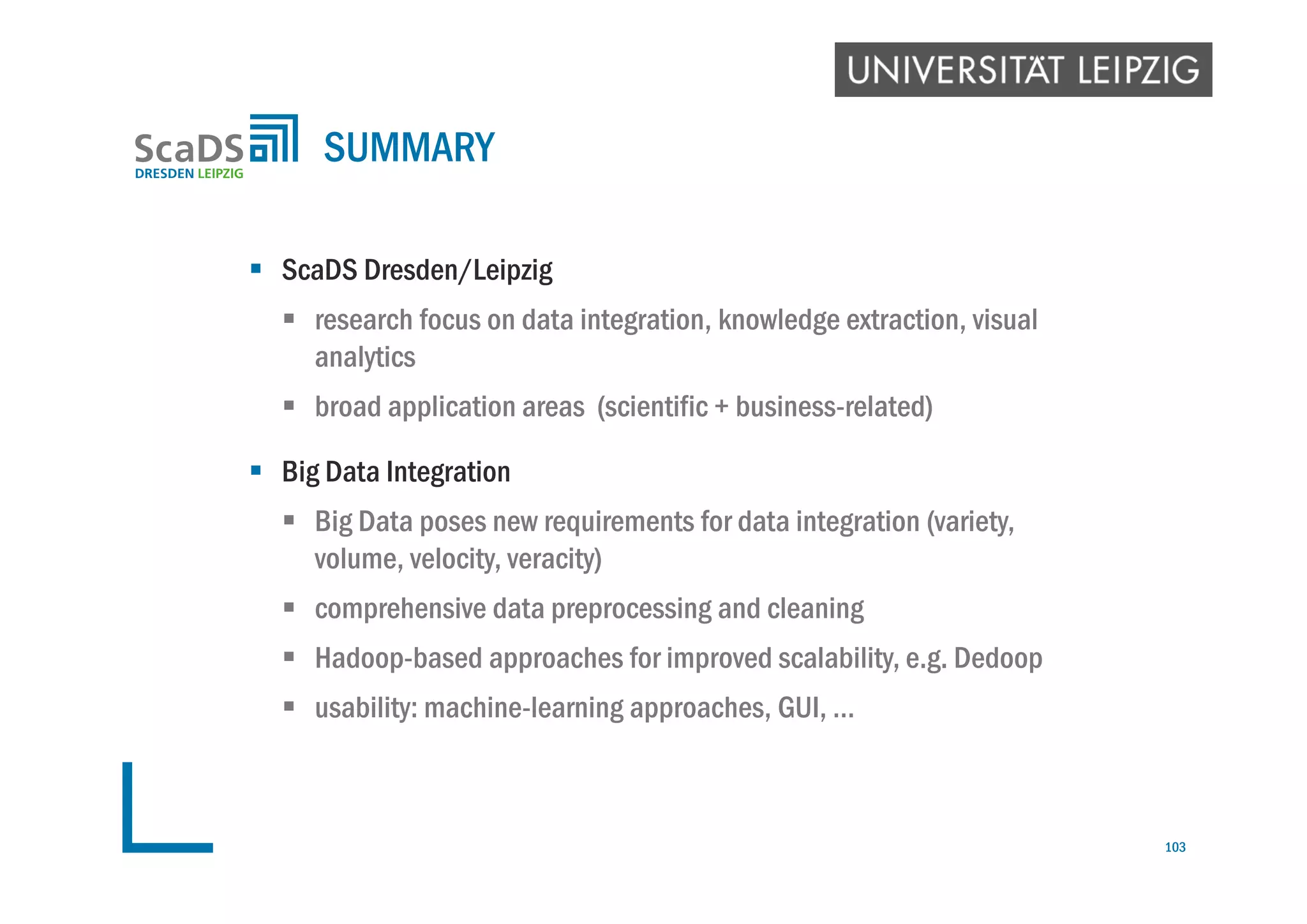  ScaDS Dresden/Leipzig
 research focus on data integration, knowledge extraction, visual
analytics
 broad application areas (scientific + business-related)
 Big Data Integration
 Big Data poses new requirements for data integration (variety,
volume, velocity, veracity)
 comprehensive data preprocessing and cleaning
 Hadoop-based approaches for improved scalability, e.g. Dedoop
 usability: machine-learning approaches, GUI, …
SUMMARY
103
 