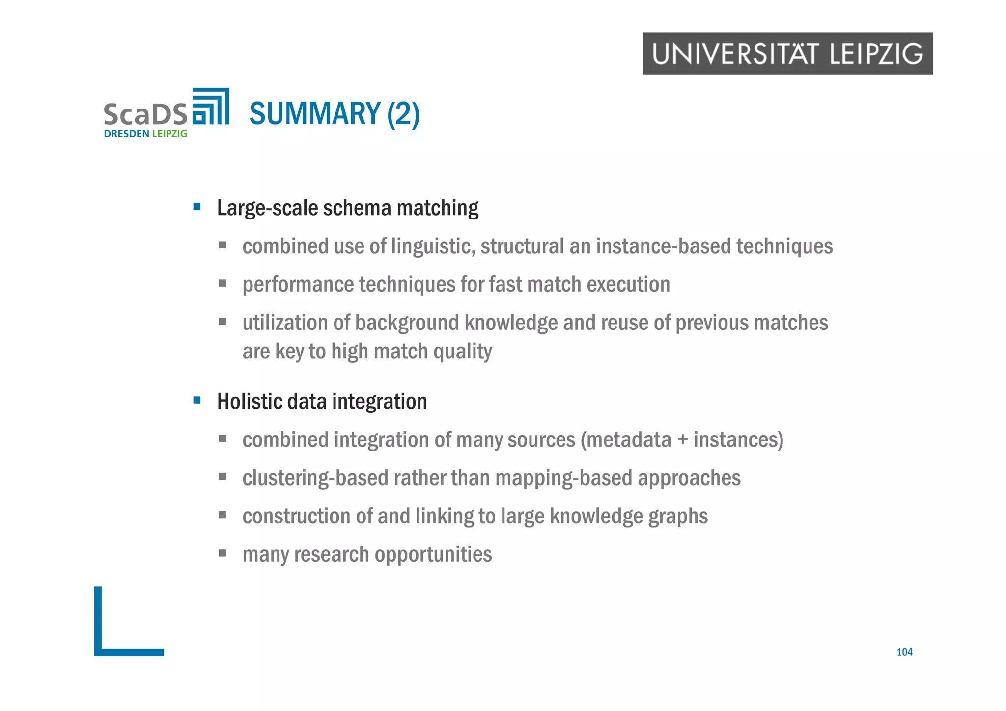  Large-scale schema matching
 combined use of linguistic, structural an instance-based techniques
 performance techniques for fast match execution
 utilization of background knowledge and reuse of previous matches
are key to high match quality
 Holistic data integration
 combined integration of many sources (metadata + instances)
 clustering-based rather than mapping-based approaches
 construction of and linking to large knowledge graphs
 many research opportunities
SUMMARY (2)
104
 