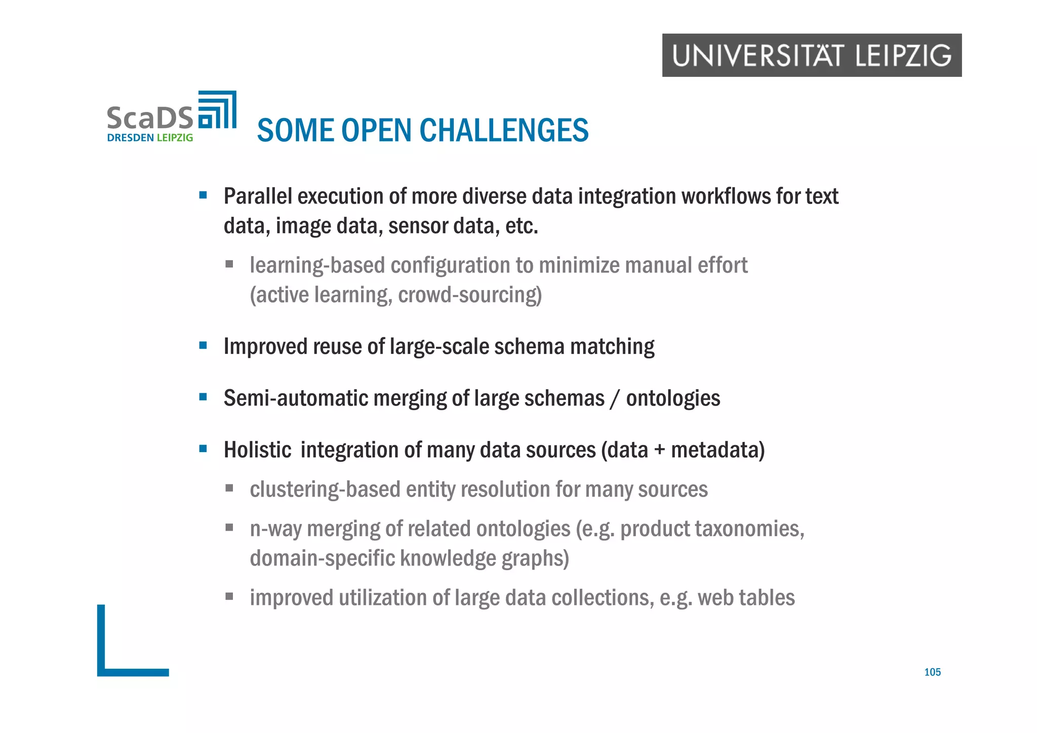  Parallel execution of more diverse data integration workflows for text
data, image data, sensor data, etc.
 learning-based configuration to minimize manual effort
(active learning, crowd-sourcing)
 Improved reuse of large-scale schema matching
 Semi-automatic merging of large schemas / ontologies
 Holistic integration of many data sources (data + metadata)
 clustering-based entity resolution for many sources
 n-way merging of related ontologies (e.g. product taxonomies,
domain-specific knowledge graphs)
 improved utilization of large data collections, e.g. web tables
SOME OPEN CHALLENGES
105
 