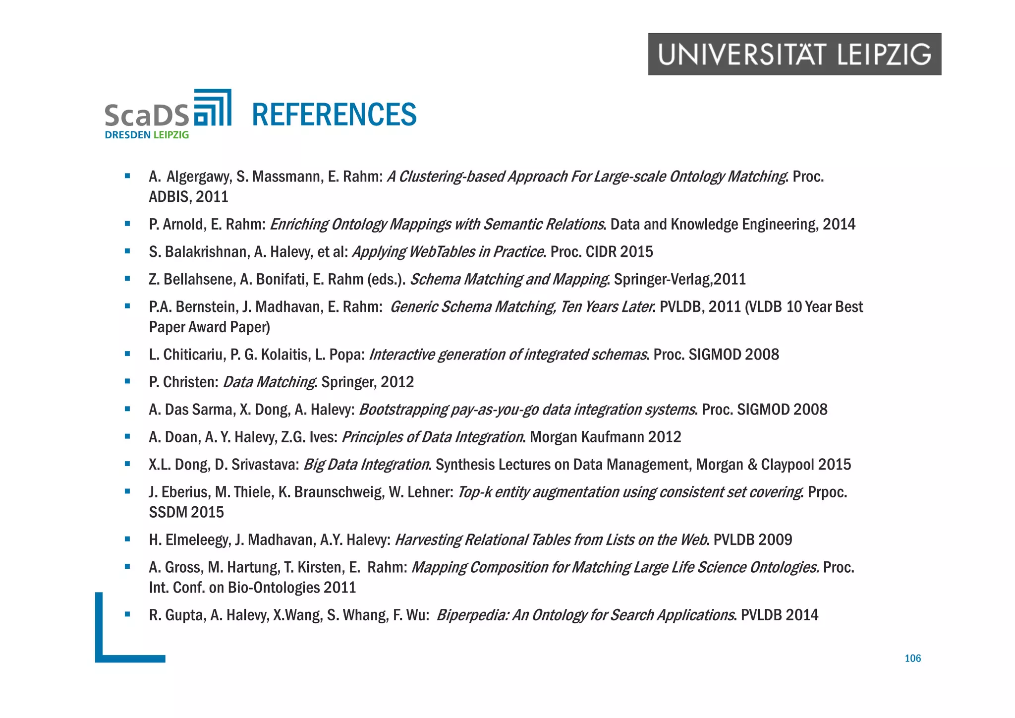  A. Algergawy, S. Massmann, E. Rahm: A Clustering-based Approach For Large-scale Ontology Matching. Proc.
ADBIS, 2011
 P. Arnold, E. Rahm: Enriching Ontology Mappings with Semantic Relations. Data and Knowledge Engineering, 2014
 S. Balakrishnan, A. Halevy, et al: Applying WebTables in Practice. Proc. CIDR 2015
 Z. Bellahsene, A. Bonifati, E. Rahm (eds.). Schema Matching and Mapping. Springer-Verlag,2011
 P.A. Bernstein, J. Madhavan, E. Rahm: Generic Schema Matching, Ten Years Later. PVLDB, 2011 (VLDB 10 Year Best
Paper Award Paper)
 L. Chiticariu, P. G. Kolaitis, L. Popa: Interactive generation of integrated schemas. Proc. SIGMOD 2008
 P. Christen: Data Matching. Springer, 2012
 A. Das Sarma, X. Dong, A. Halevy: Bootstrapping pay-as-you-go data integration systems. Proc. SIGMOD 2008
 A. Doan, A. Y. Halevy, Z.G. Ives: Principles of Data Integration. Morgan Kaufmann 2012
 X.L. Dong, D. Srivastava: Big Data Integration. Synthesis Lectures on Data Management, Morgan & Claypool 2015
 J. Eberius, M. Thiele, K. Braunschweig, W. Lehner: Top-k entity augmentation using consistent set covering. Prpoc.
SSDM 2015
 H. Elmeleegy, J. Madhavan, A.Y. Halevy: Harvesting Relational Tables from Lists on the Web. PVLDB 2009
 A. Gross, M. Hartung, T. Kirsten, E. Rahm: Mapping Composition for Matching Large Life Science Ontologies. Proc.
Int. Conf. on Bio-Ontologies 2011
 R. Gupta, A. Halevy, X.Wang, S. Whang, F. Wu: Biperpedia: An Ontology for Search Applications. PVLDB 2014
REFERENCES
106
 