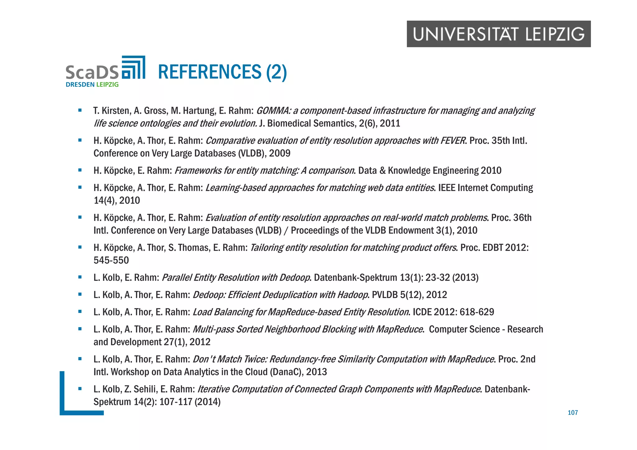  T. Kirsten, A. Gross, M. Hartung, E. Rahm: GOMMA: a component-based infrastructure for managing and analyzing
life science ontologies and their evolution. J. Biomedical Semantics, 2(6), 2011
 H. Köpcke, A. Thor, E. Rahm: Comparative evaluation of entity resolution approaches with FEVER. Proc. 35th Intl.
Conference on Very Large Databases (VLDB), 2009
 H. Köpcke, E. Rahm: Frameworks for entity matching: A comparison. Data & Knowledge Engineering 2010
 H. Köpcke, A. Thor, E. Rahm: Learning-based approaches for matching web data entities. IEEE Internet Computing
14(4), 2010
 H. Köpcke, A. Thor, E. Rahm: Evaluation of entity resolution approaches on real-world match problems. Proc. 36th
Intl. Conference on Very Large Databases (VLDB) / Proceedings of the VLDB Endowment 3(1), 2010
 H. Köpcke, A. Thor, S. Thomas, E. Rahm: Tailoring entity resolution for matching product offers. Proc. EDBT 2012:
545-550
 L. Kolb, E. Rahm: Parallel Entity Resolution with Dedoop. Datenbank-Spektrum 13(1): 23-32 (2013)
 L. Kolb, A. Thor, E. Rahm: Dedoop: Efficient Deduplication with Hadoop. PVLDB 5(12), 2012
 L. Kolb, A. Thor, E. Rahm: Load Balancing for MapReduce-based Entity Resolution. ICDE 2012: 618-629
 L. Kolb, A. Thor, E. Rahm: Multi-pass Sorted Neighborhood Blocking with MapReduce. Computer Science - Research
and Development 27(1), 2012
 L. Kolb, A. Thor, E. Rahm: Don't Match Twice: Redundancy-free Similarity Computation with MapReduce. Proc. 2nd
Intl. Workshop on Data Analytics in the Cloud (DanaC), 2013
 L. Kolb, Z. Sehili, E. Rahm: Iterative Computation of Connected Graph Components with MapReduce. Datenbank-
Spektrum 14(2): 107-117 (2014)
REFERENCES (2)
107
 