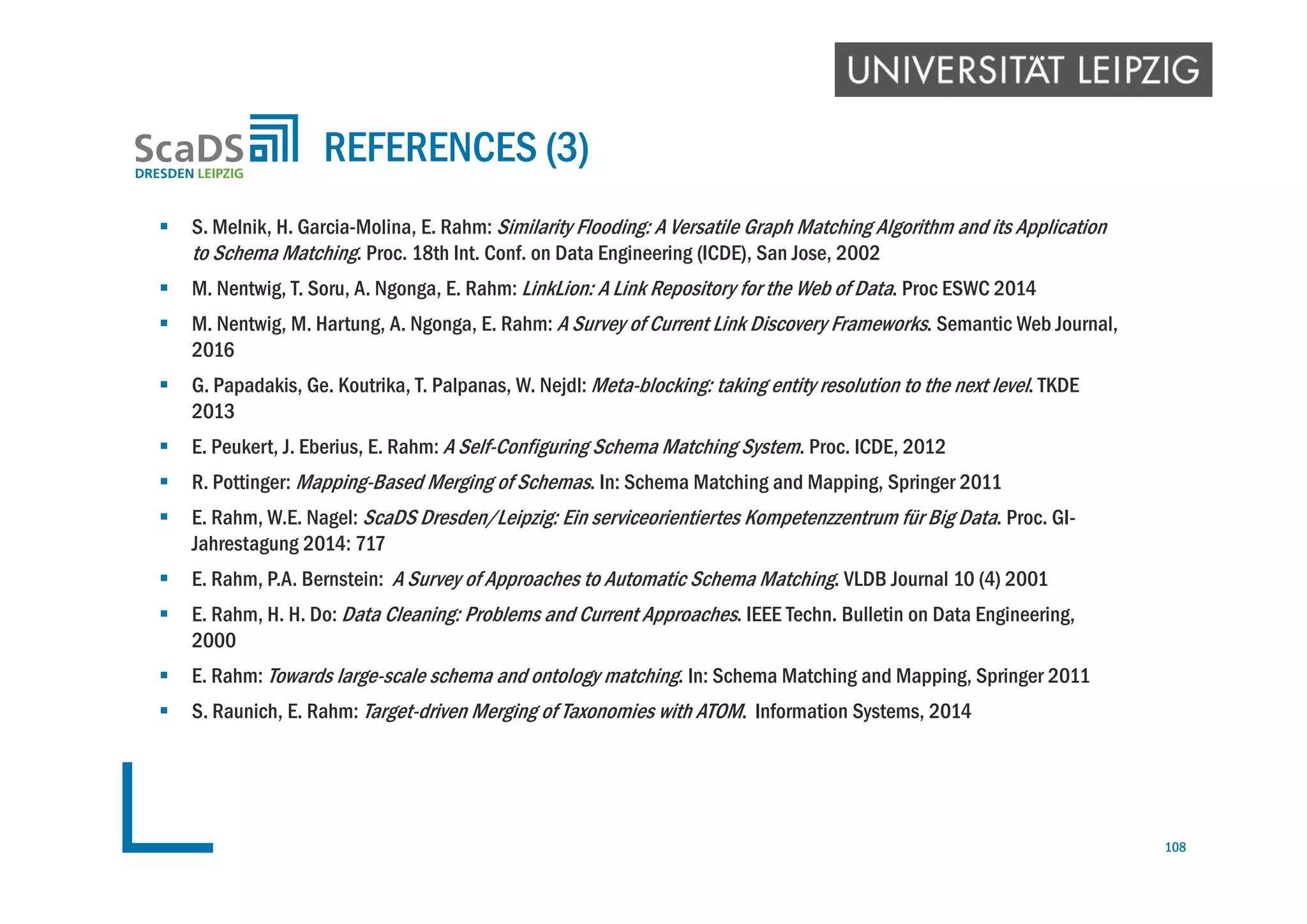  S. Melnik, H. Garcia-Molina, E. Rahm: Similarity Flooding: A Versatile Graph Matching Algorithm and its Application
to Schema Matching. Proc. 18th Int. Conf. on Data Engineering (ICDE), San Jose, 2002
 M. Nentwig, T. Soru, A. Ngonga, E. Rahm: LinkLion: A Link Repository for the Web of Data. Proc ESWC 2014
 M. Nentwig, M. Hartung, A. Ngonga, E. Rahm: A Survey of Current Link Discovery Frameworks. Semantic Web Journal,
2016
 G. Papadakis, Ge. Koutrika, T. Palpanas, W. Nejdl: Meta-blocking: taking entity resolution to the next level. TKDE
2013
 E. Peukert, J. Eberius, E. Rahm: A Self-Configuring Schema Matching System. Proc. ICDE, 2012
 R. Pottinger: Mapping-Based Merging of Schemas. In: Schema Matching and Mapping, Springer 2011
 E. Rahm, W.E. Nagel: ScaDS Dresden/Leipzig: Ein serviceorientiertes Kompetenzzentrum für Big Data. Proc. GI-
Jahrestagung 2014: 717
 E. Rahm, P.A. Bernstein: A Survey of Approaches to Automatic Schema Matching. VLDB Journal 10 (4) 2001
 E. Rahm, H. H. Do: Data Cleaning: Problems and Current Approaches. IEEE Techn. Bulletin on Data Engineering,
2000
 E. Rahm: Towards large-scale schema and ontology matching. In: Schema Matching and Mapping, Springer 2011
 S. Raunich, E. Rahm: Target-driven Merging of Taxonomies with ATOM. Information Systems, 2014
REFERENCES (3)
108
 