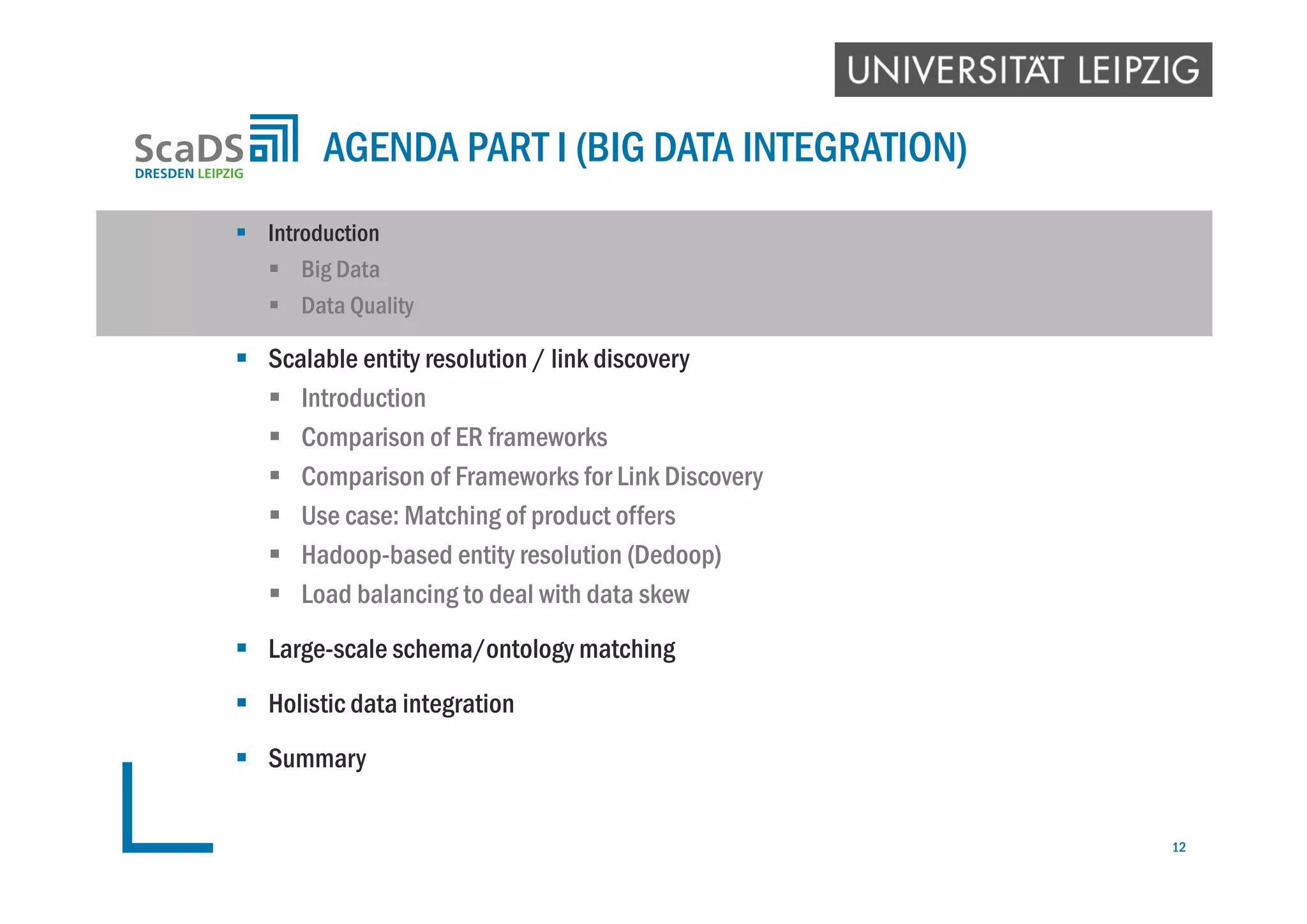  Introduction
 Big Data
 Data Quality
 Scalable entity resolution / link discovery
 Introduction
 Comparison of ER frameworks
 Comparison of Frameworks for Link Discovery
 Use case: Matching of product offers
 Hadoop-based entity resolution (Dedoop)
 Load balancing to deal with data skew
 Large-scale schema/ontology matching
 Holistic data integration
 Summary
AGENDA PART I (BIG DATA INTEGRATION)
12
 