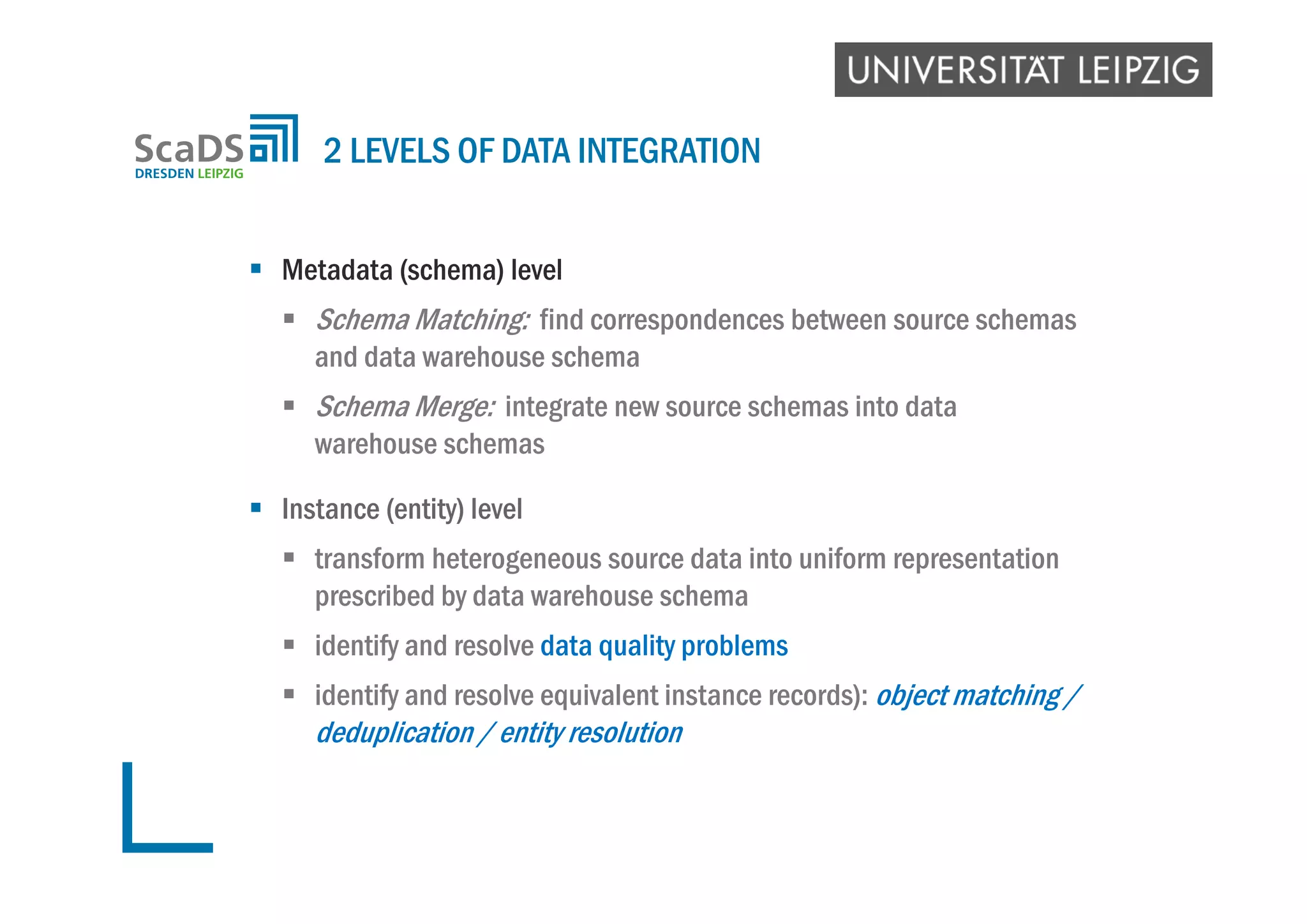  Metadata (schema) level
 Schema Matching: find correspondences between source schemas
and data warehouse schema
 Schema Merge: integrate new source schemas into data
warehouse schemas
 Instance (entity) level
 transform heterogeneous source data into uniform representation
prescribed by data warehouse schema
 identify and resolve data quality problems
 identify and resolve equivalent instance records): object matching /
deduplication / entity resolution
2 LEVELS OF DATA INTEGRATION
 