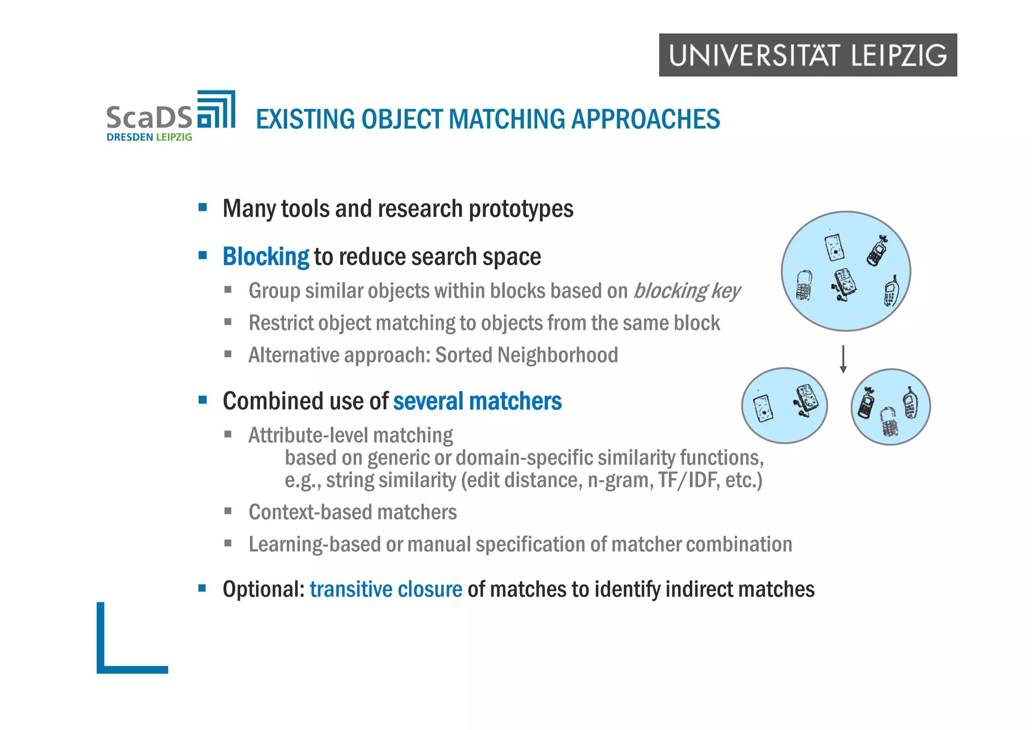  Many tools and research prototypes
 Blocking to reduce search space
 Group similar objects within blocks based on blocking key
 Restrict object matching to objects from the same block
 Alternative approach: Sorted Neighborhood
 Combined use of several matchers
 Attribute-level matching
based on generic or domain-specific similarity functions,
e.g., string similarity (edit distance, n-gram, TF/IDF, etc.)
 Context-based matchers
 Learning-based or manual specification of matcher combination
 Optional: transitive closure of matches to identify indirect matches
EXISTING OBJECT MATCHING APPROACHES
 
