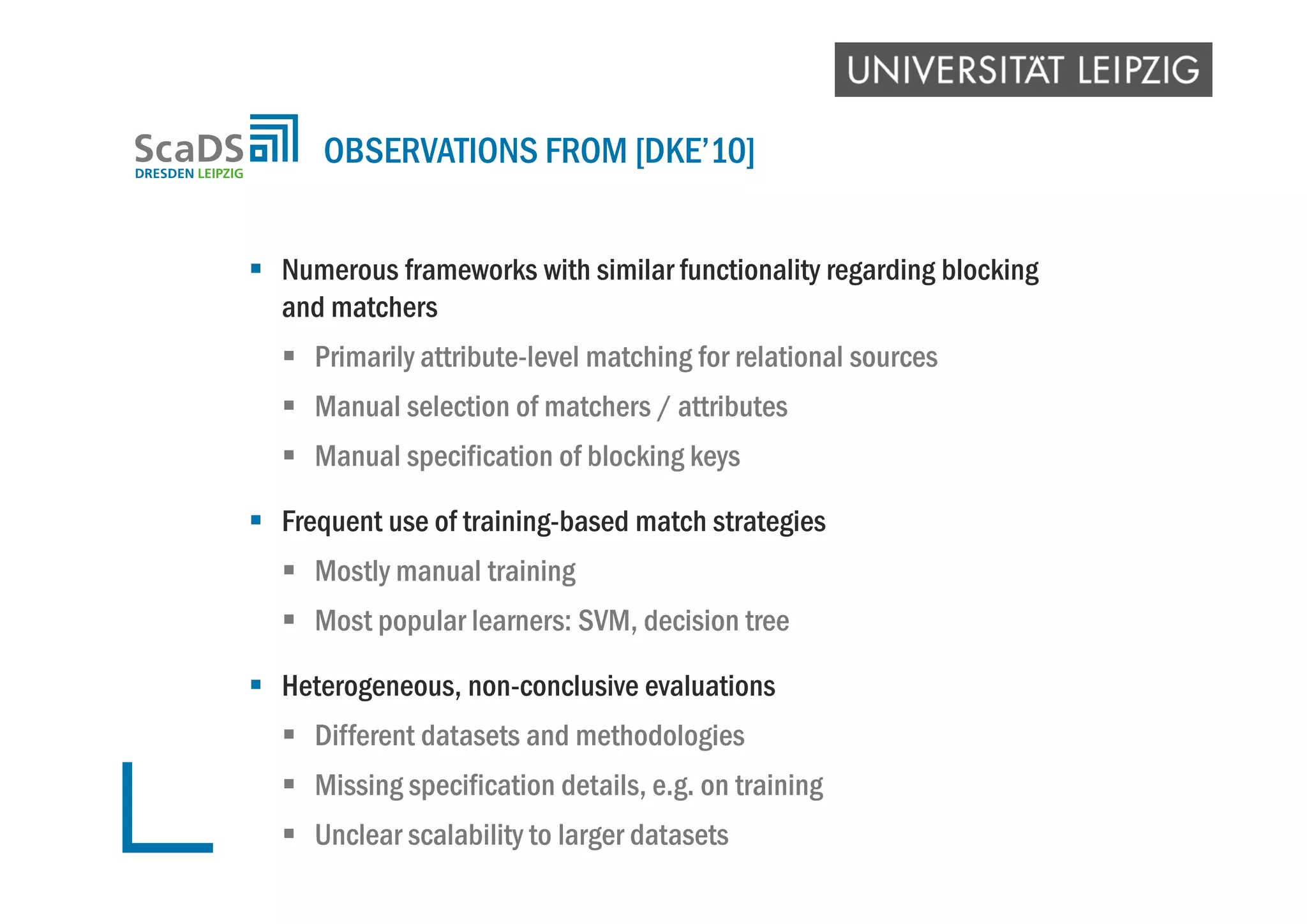  Numerous frameworks with similar functionality regarding blocking
and matchers
 Primarily attribute-level matching for relational sources
 Manual selection of matchers / attributes
 Manual specification of blocking keys
 Frequent use of training-based match strategies
 Mostly manual training
 Most popular learners: SVM, decision tree
 Heterogeneous, non-conclusive evaluations
 Different datasets and methodologies
 Missing specification details, e.g. on training
 Unclear scalability to larger datasets
OBSERVATIONS FROM [DKE’10]
 