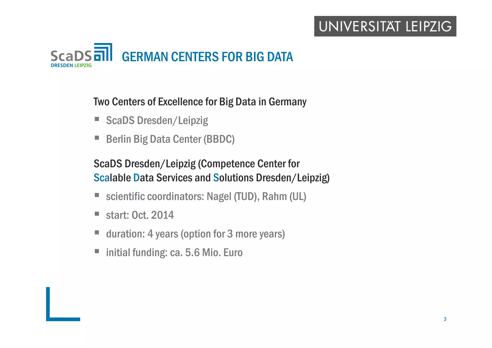 Two Centers of Excellence for Big Data in Germany
 ScaDS Dresden/Leipzig
 Berlin Big Data Center (BBDC)
ScaDS Dresden/Leipzig (Competence Center for
Scalable Data Services and Solutions Dresden/Leipzig)
 scientific coordinators: Nagel (TUD), Rahm (UL)
 start: Oct. 2014
 duration: 4 years (option for 3 more years)
 initial funding: ca. 5.6 Mio. Euro
GERMAN CENTERS FOR BIG DATA
3
 