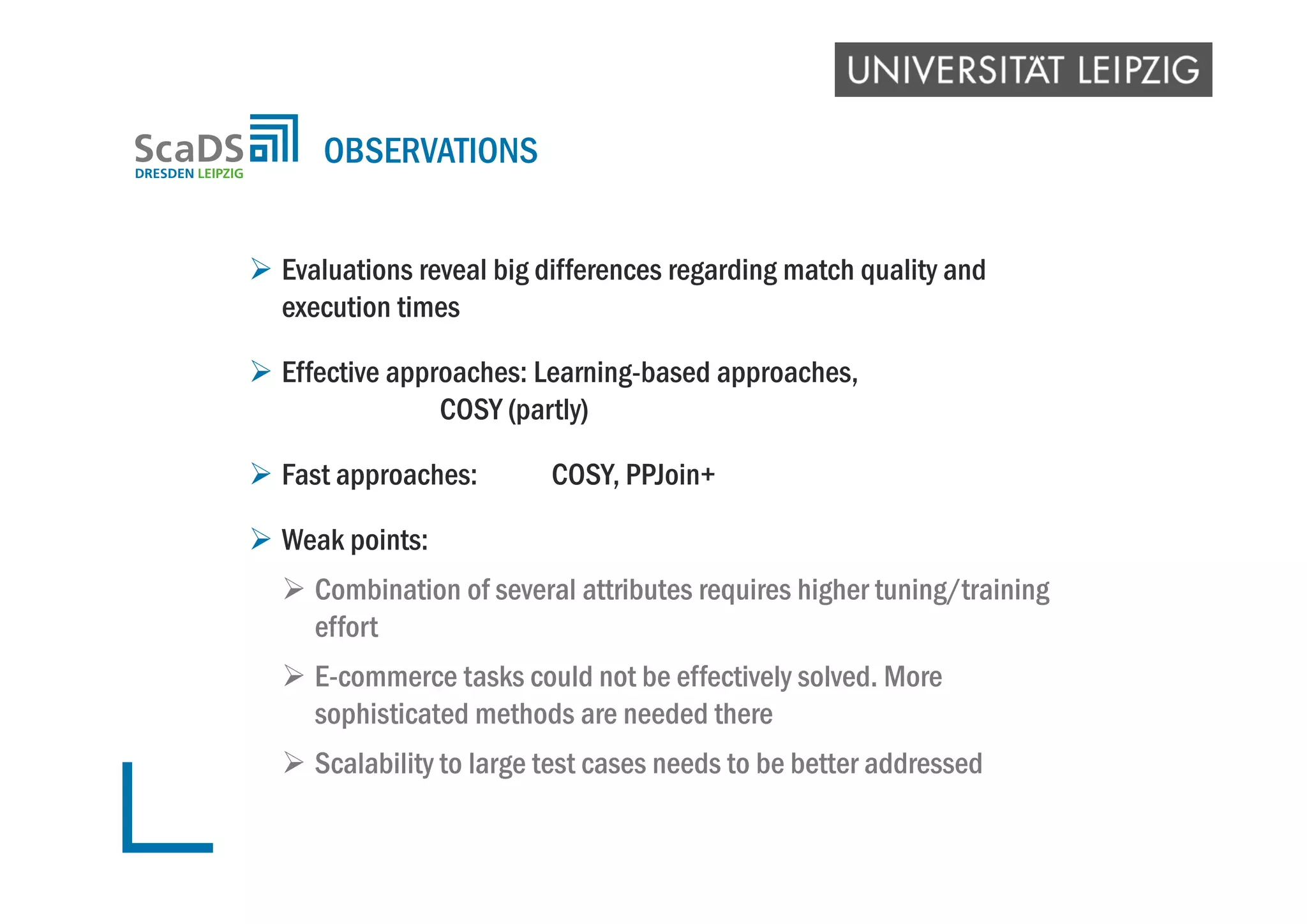  Evaluations reveal big differences regarding match quality and
execution times
 Effective approaches: Learning-based approaches,
COSY (partly)
 Fast approaches: COSY, PPJoin+
 Weak points:
 Combination of several attributes requires higher tuning/training
effort
 E-commerce tasks could not be effectively solved. More
sophisticated methods are needed there
 Scalability to large test cases needs to be better addressed
OBSERVATIONS
 