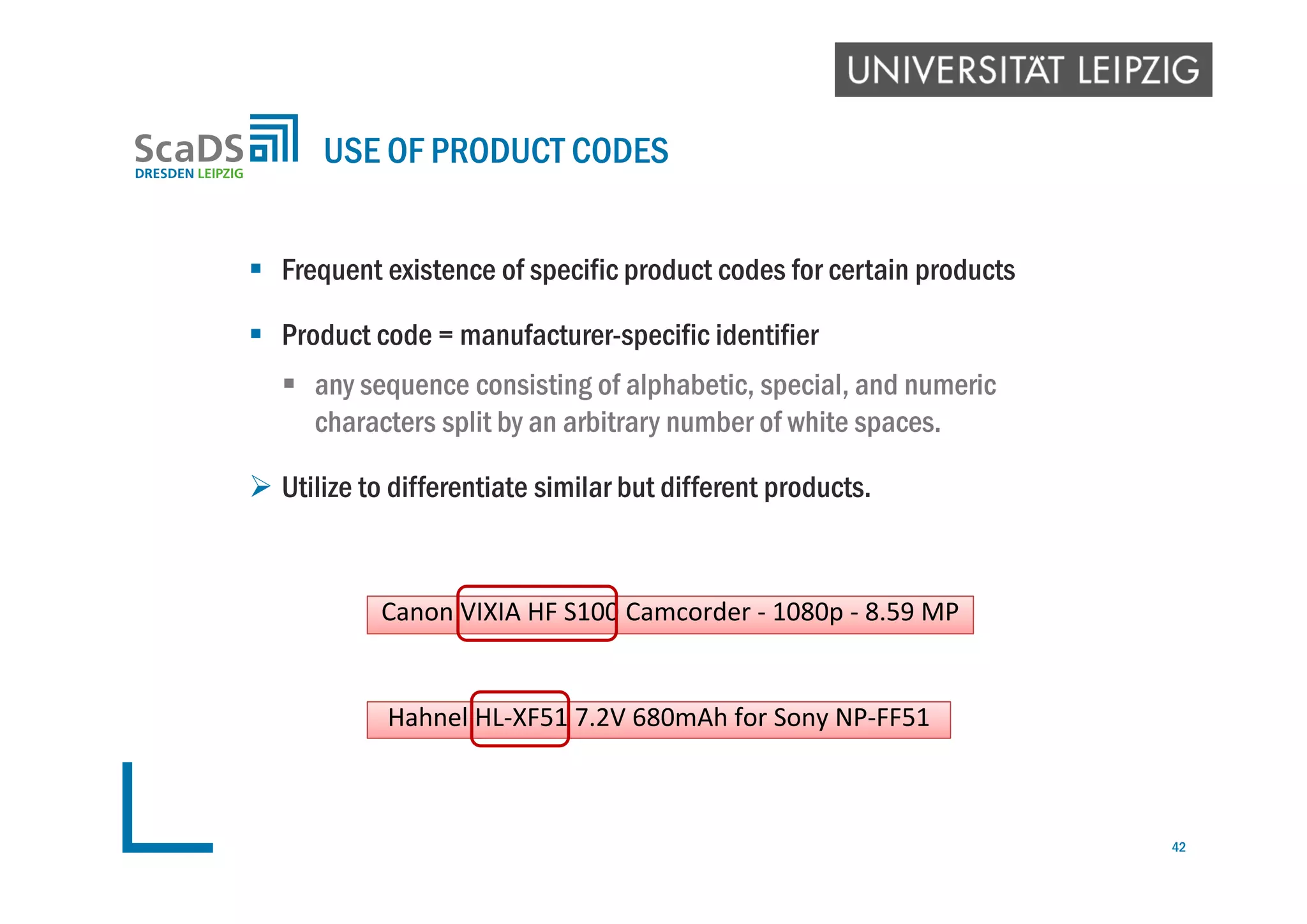  Frequent existence of specific product codes for certain products
 Product code = manufacturer-specific identifier
 any sequence consisting of alphabetic, special, and numeric
characters split by an arbitrary number of white spaces.
 Utilize to differentiate similar but different products.
USE OF PRODUCT CODES
Hahnel HL‐XF51 7.2V 680mAh for Sony NP‐FF51
Canon VIXIA HF S100 Camcorder ‐ 1080p ‐ 8.59 MP
42
 
