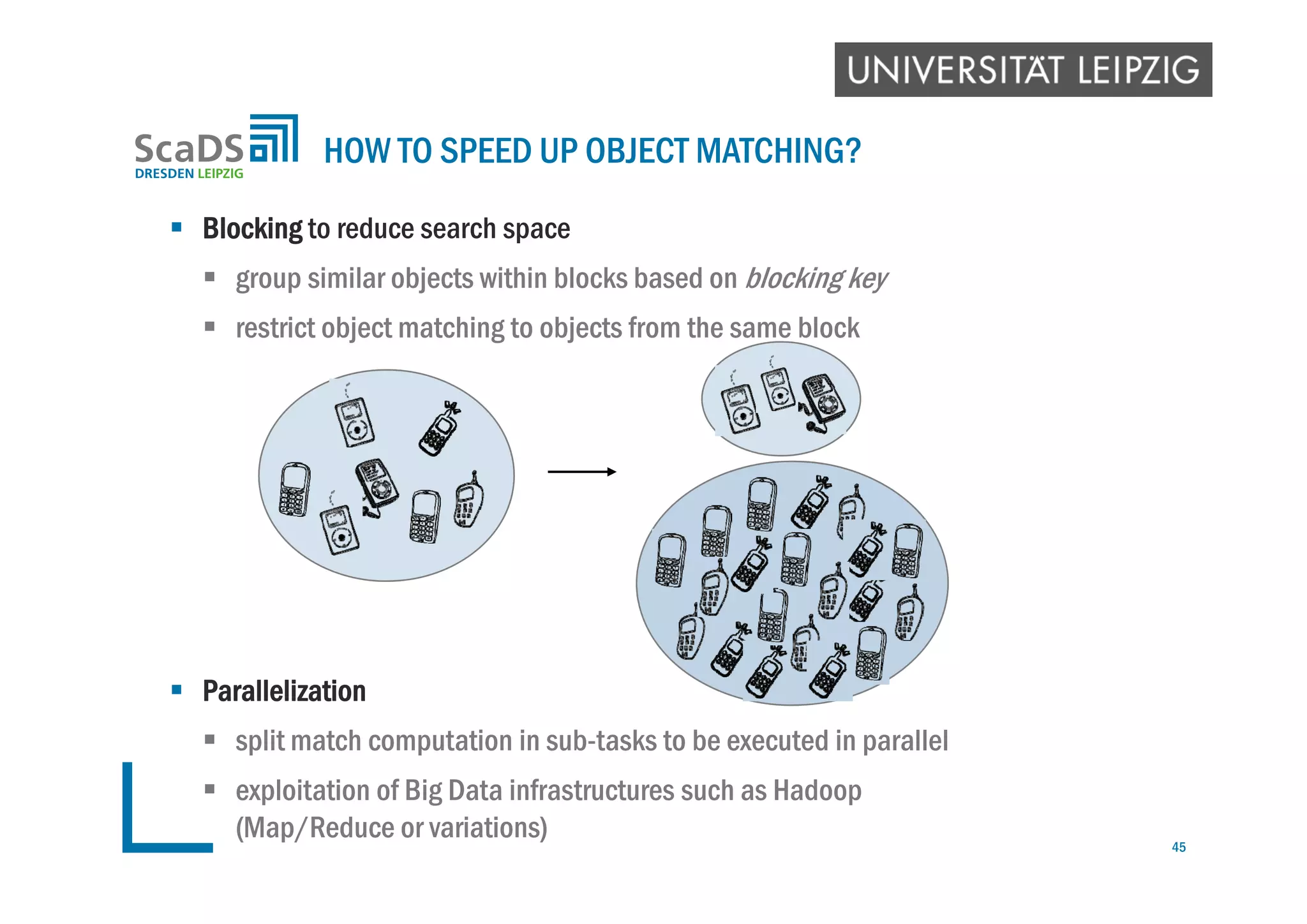  Blocking to reduce search space
 group similar objects within blocks based on blocking key
 restrict object matching to objects from the same block
 Parallelization
 split match computation in sub-tasks to be executed in parallel
 exploitation of Big Data infrastructures such as Hadoop
(Map/Reduce or variations)
HOW TO SPEED UP OBJECT MATCHING?
45
 