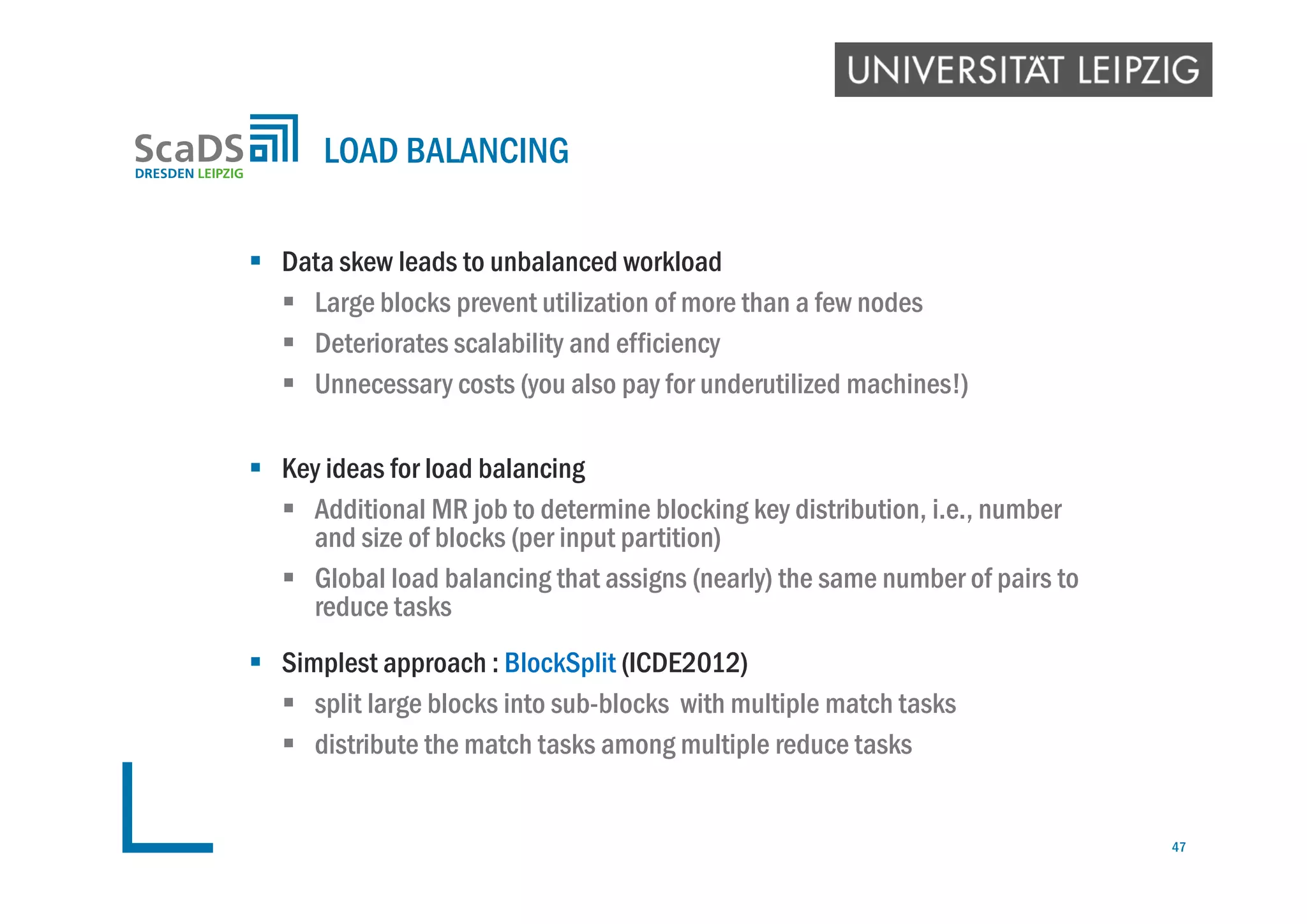  Data skew leads to unbalanced workload
 Large blocks prevent utilization of more than a few nodes
 Deteriorates scalability and efficiency
 Unnecessary costs (you also pay for underutilized machines!)
 Key ideas for load balancing
 Additional MR job to determine blocking key distribution, i.e., number
and size of blocks (per input partition)
 Global load balancing that assigns (nearly) the same number of pairs to
reduce tasks
 Simplest approach : BlockSplit (ICDE2012)
 split large blocks into sub-blocks with multiple match tasks
 distribute the match tasks among multiple reduce tasks
LOAD BALANCING
47
 