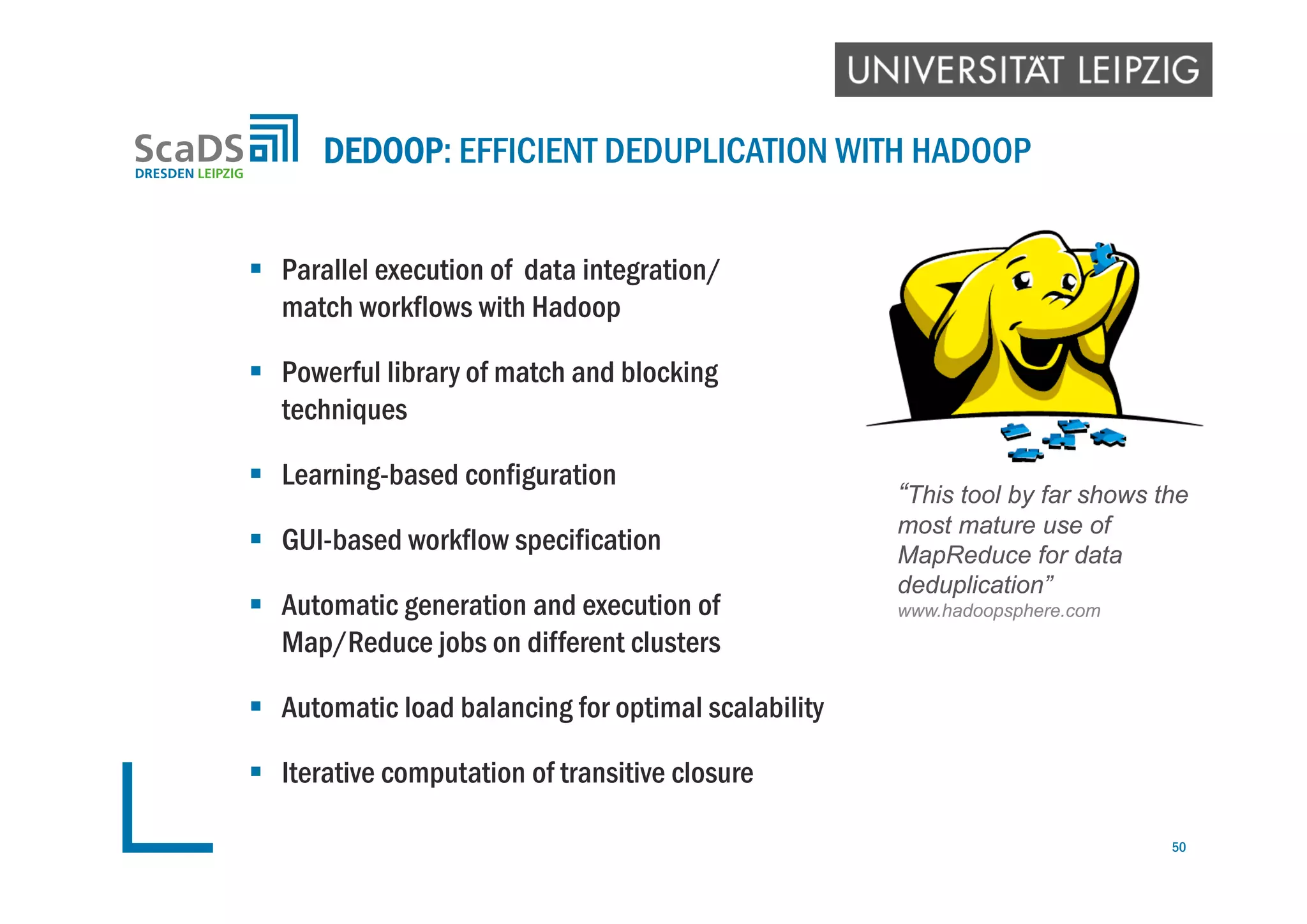  Parallel execution of data integration/
match workflows with Hadoop
 Powerful library of match and blocking
techniques
 Learning-based configuration
 GUI-based workflow specification
 Automatic generation and execution of
Map/Reduce jobs on different clusters
 Automatic load balancing for optimal scalability
 Iterative computation of transitive closure
DEDOOP: EFFICIENT DEDUPLICATION WITH HADOOP
50
“This tool by far shows the
most mature use of
MapReduce for data
deduplication”
www.hadoopsphere.com
 