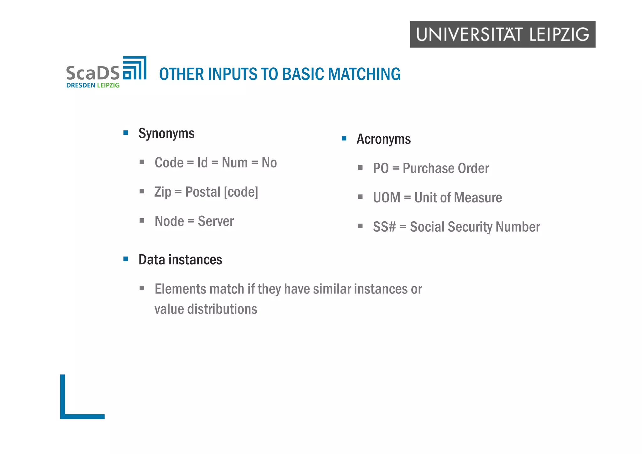  Synonyms
 Code = Id = Num = No
 Zip = Postal [code]
 Node = Server
 Data instances
 Elements match if they have similar instances or
value distributions
OTHER INPUTS TO BASIC MATCHING
 Acronyms
 PO = Purchase Order
 UOM = Unit of Measure
 SS# = Social Security Number
 