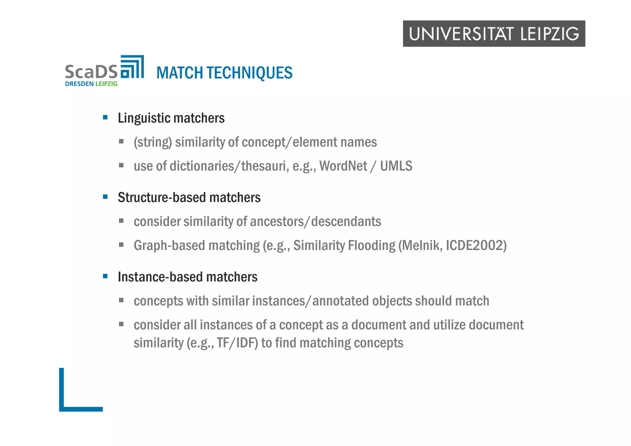  Linguistic matchers
 (string) similarity of concept/element names
 use of dictionaries/thesauri, e.g., WordNet / UMLS
 Structure-based matchers
 consider similarity of ancestors/descendants
 Graph-based matching (e.g., Similarity Flooding (Melnik, ICDE2002)
 Instance-based matchers
 concepts with similar instances/annotated objects should match
 consider all instances of a concept as a document and utilize document
similarity (e.g., TF/IDF) to find matching concepts
MATCH TECHNIQUES
 