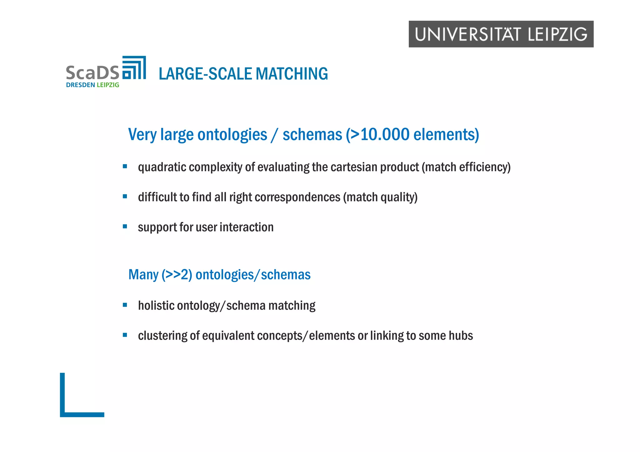 Very large ontologies / schemas (>10.000 elements)
 quadratic complexity of evaluating the cartesian product (match efficiency)
 difficult to find all right correspondences (match quality)
 support for user interaction
Many (>>2) ontologies/schemas
 holistic ontology/schema matching
 clustering of equivalent concepts/elements or linking to some hubs
LARGE-SCALE MATCHING
 