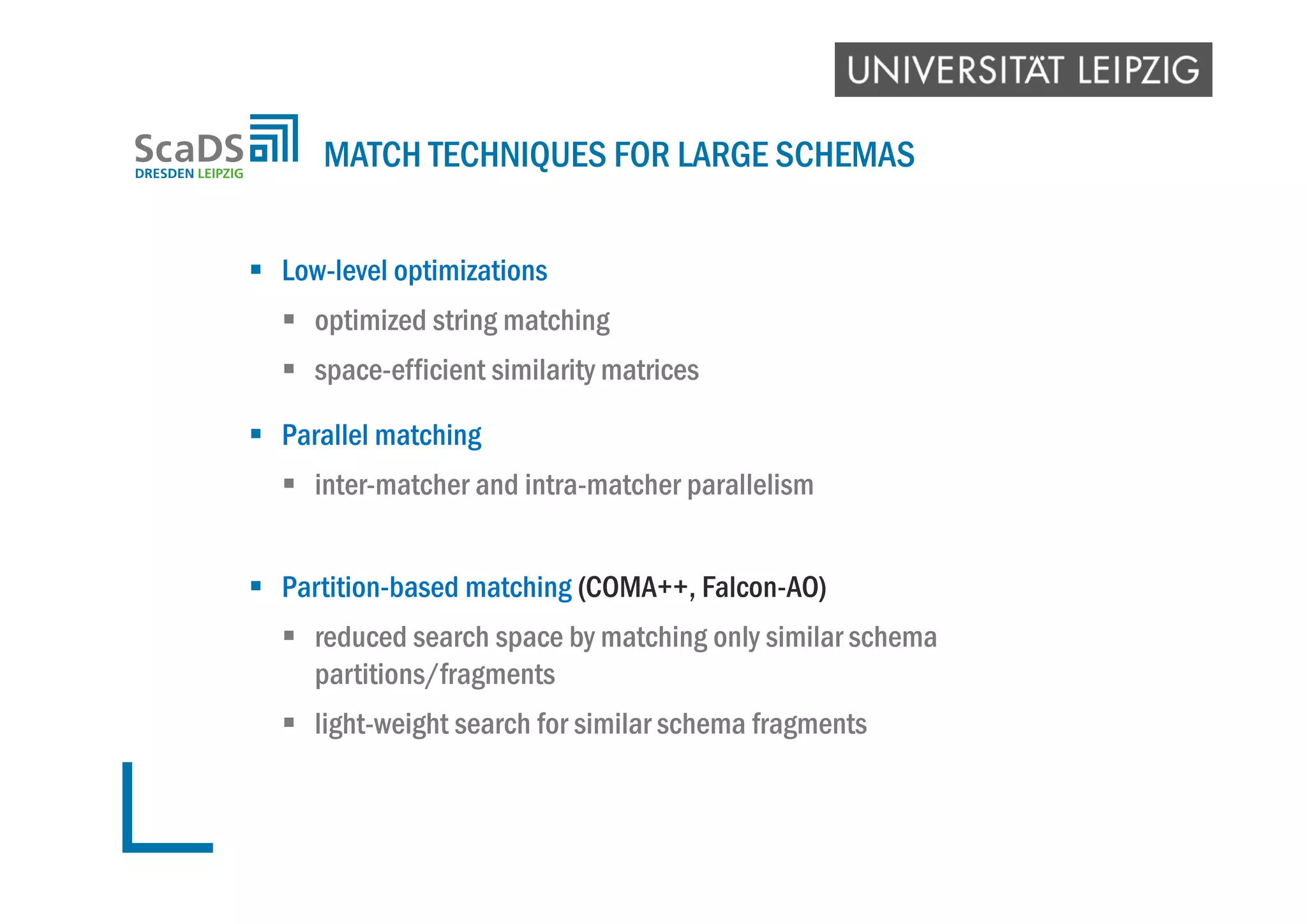  Low-level optimizations
 optimized string matching
 space-efficient similarity matrices
 Parallel matching
 inter-matcher and intra-matcher parallelism
 Partition-based matching (COMA++, Falcon-AO)
 reduced search space by matching only similar schema
partitions/fragments
 light-weight search for similar schema fragments
MATCH TECHNIQUES FOR LARGE SCHEMAS
 