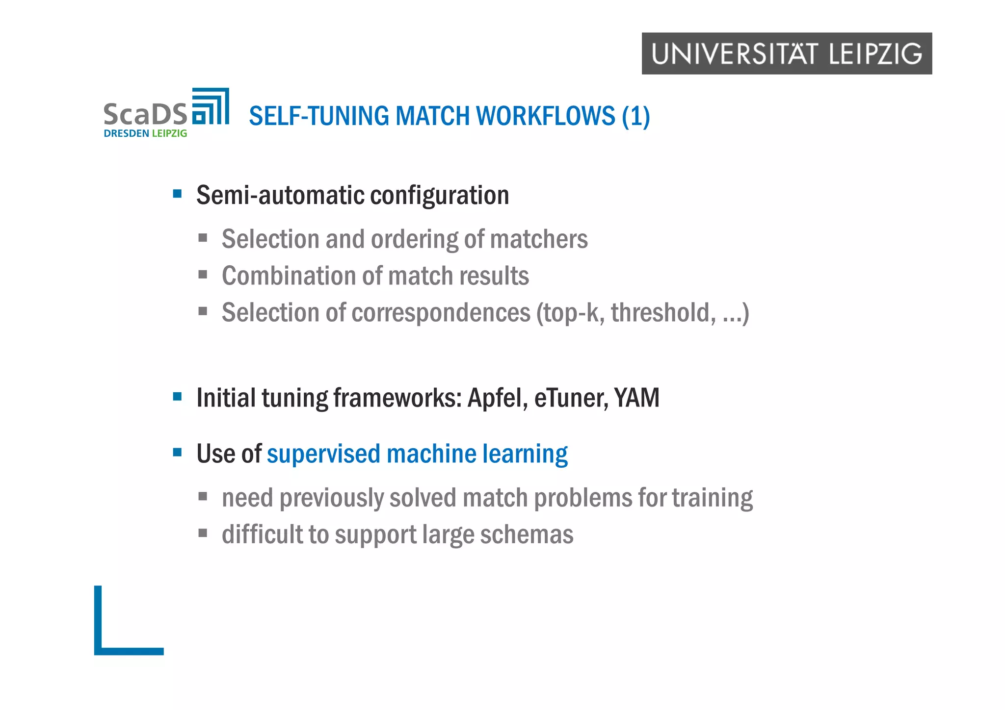  Semi-automatic configuration
 Selection and ordering of matchers
 Combination of match results
 Selection of correspondences (top-k, threshold, …)
 Initial tuning frameworks: Apfel, eTuner, YAM
 Use of supervised machine learning
 need previously solved match problems for training
 difficult to support large schemas
SELF-TUNING MATCH WORKFLOWS (1)
 