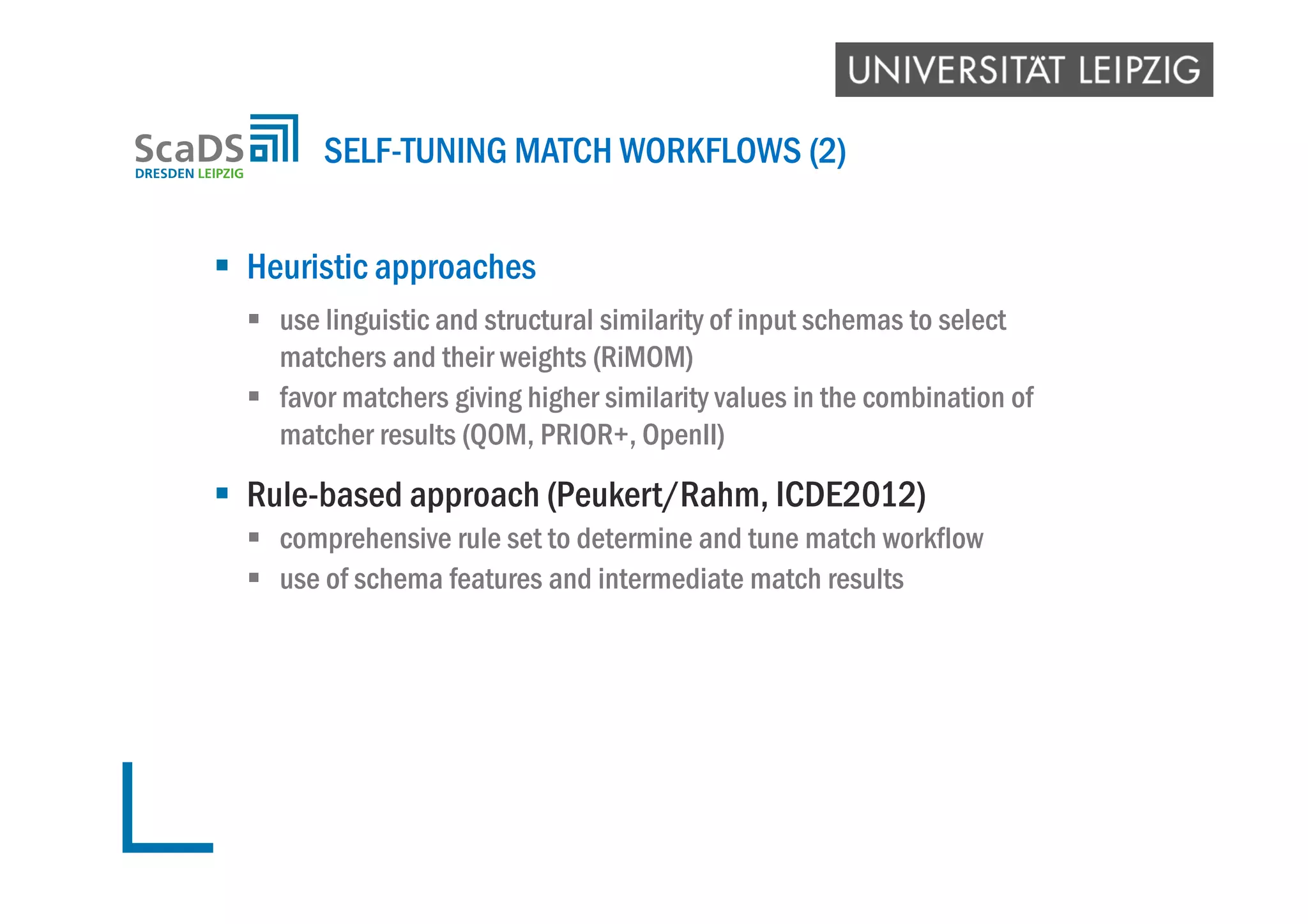  Heuristic approaches
 use linguistic and structural similarity of input schemas to select
matchers and their weights (RiMOM)
 favor matchers giving higher similarity values in the combination of
matcher results (QOM, PRIOR+, OpenII)
 Rule-based approach (Peukert/Rahm, ICDE2012)
 comprehensive rule set to determine and tune match workflow
 use of schema features and intermediate match results
SELF-TUNING MATCH WORKFLOWS (2)
 