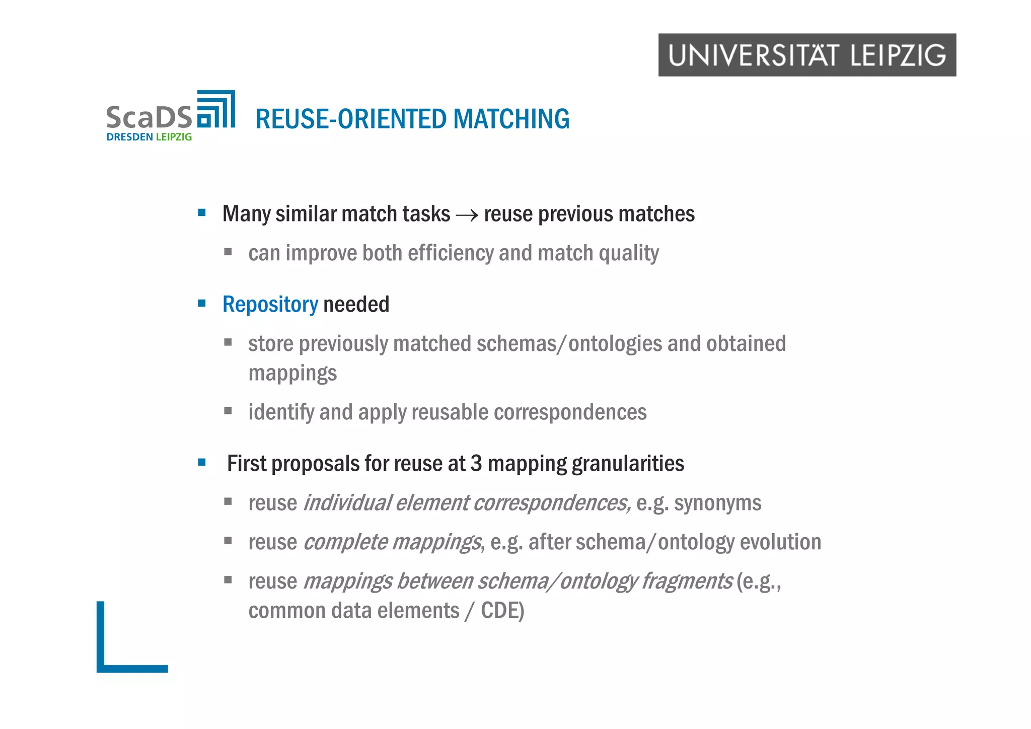  Many similar match tasks  reuse previous matches
 can improve both efficiency and match quality
 Repository needed
 store previously matched schemas/ontologies and obtained
mappings
 identify and apply reusable correspondences
 First proposals for reuse at 3 mapping granularities
 reuse individual element correspondences, e.g. synonyms
 reuse complete mappings, e.g. after schema/ontology evolution
 reuse mappings between schema/ontology fragments (e.g.,
common data elements / CDE)
REUSE-ORIENTED MATCHING
 