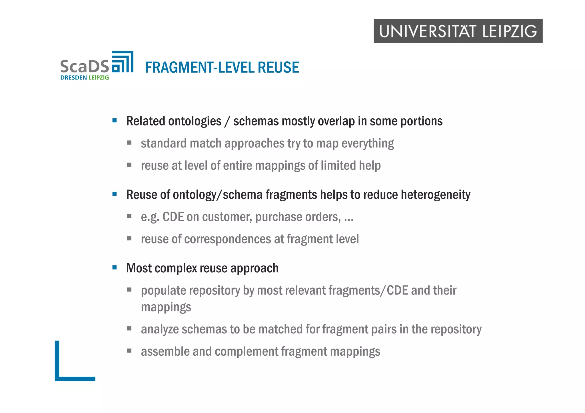  Related ontologies / schemas mostly overlap in some portions
 standard match approaches try to map everything
 reuse at level of entire mappings of limited help
 Reuse of ontology/schema fragments helps to reduce heterogeneity
 e.g. CDE on customer, purchase orders, …
 reuse of correspondences at fragment level
 Most complex reuse approach
 populate repository by most relevant fragments/CDE and their
mappings
 analyze schemas to be matched for fragment pairs in the repository
 assemble and complement fragment mappings
FRAGMENT-LEVEL REUSE
 