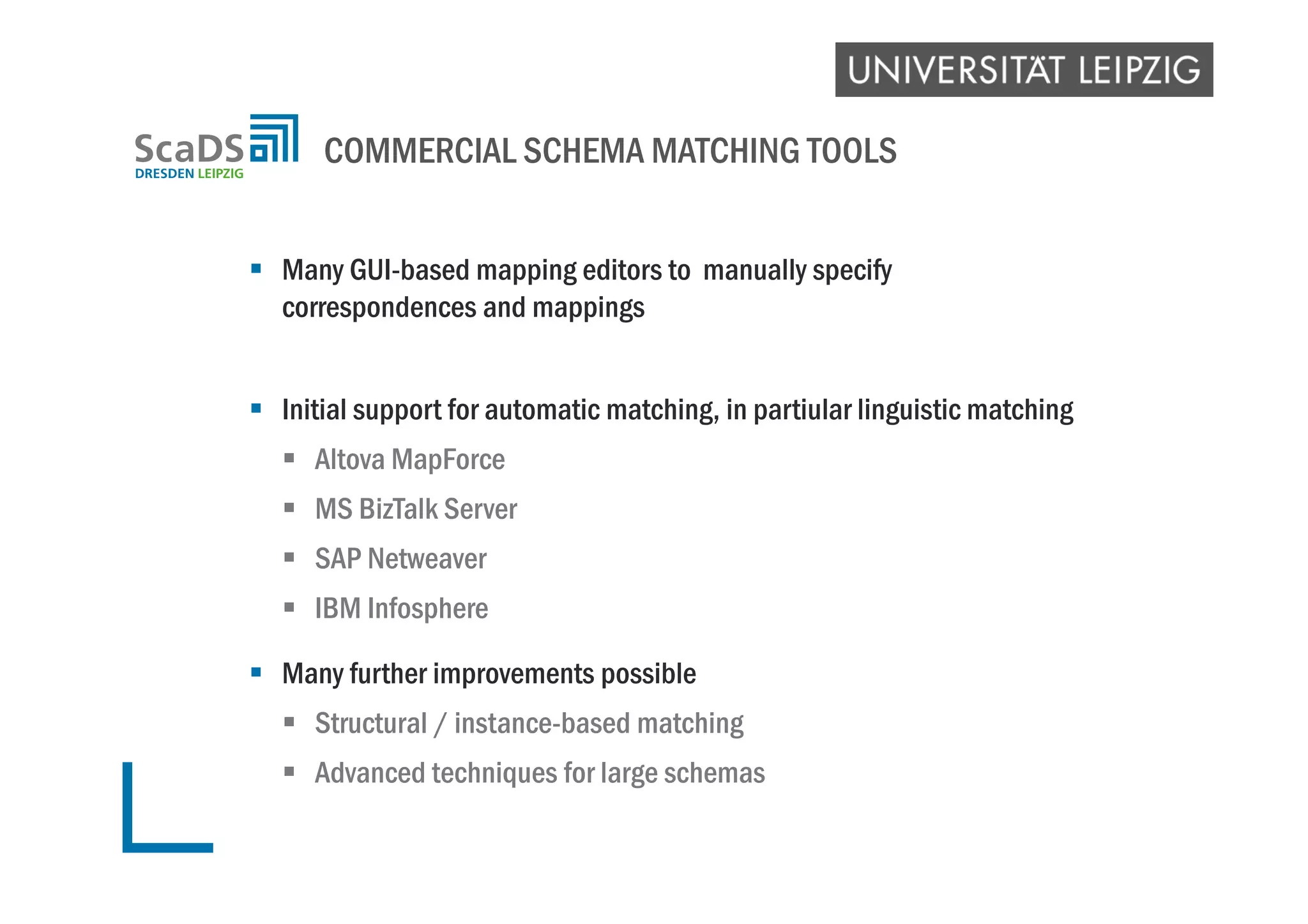  Many GUI-based mapping editors to manually specify
correspondences and mappings
 Initial support for automatic matching, in partiular linguistic matching
 Altova MapForce
 MS BizTalk Server
 SAP Netweaver
 IBM Infosphere
 Many further improvements possible
 Structural / instance-based matching
 Advanced techniques for large schemas
COMMERCIAL SCHEMA MATCHING TOOLS
 