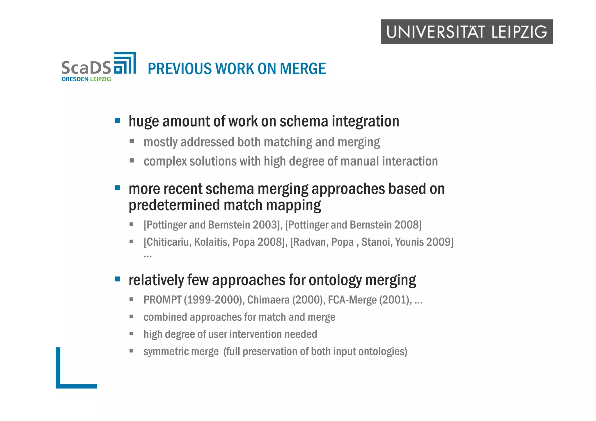  huge amount of work on schema integration
 mostly addressed both matching and merging
 complex solutions with high degree of manual interaction
 more recent schema merging approaches based on
predetermined match mapping
 [Pottinger and Bernstein 2003], [Pottinger and Bernstein 2008]
 [Chiticariu, Kolaitis, Popa 2008], [Radvan, Popa , Stanoi, Younis 2009]
...
 relatively few approaches for ontology merging
 PROMPT (1999-2000), Chimaera (2000), FCA-Merge (2001), ...
 combined approaches for match and merge
 high degree of user intervention needed
 symmetric merge (full preservation of both input ontologies)
PREVIOUS WORK ON MERGE
 