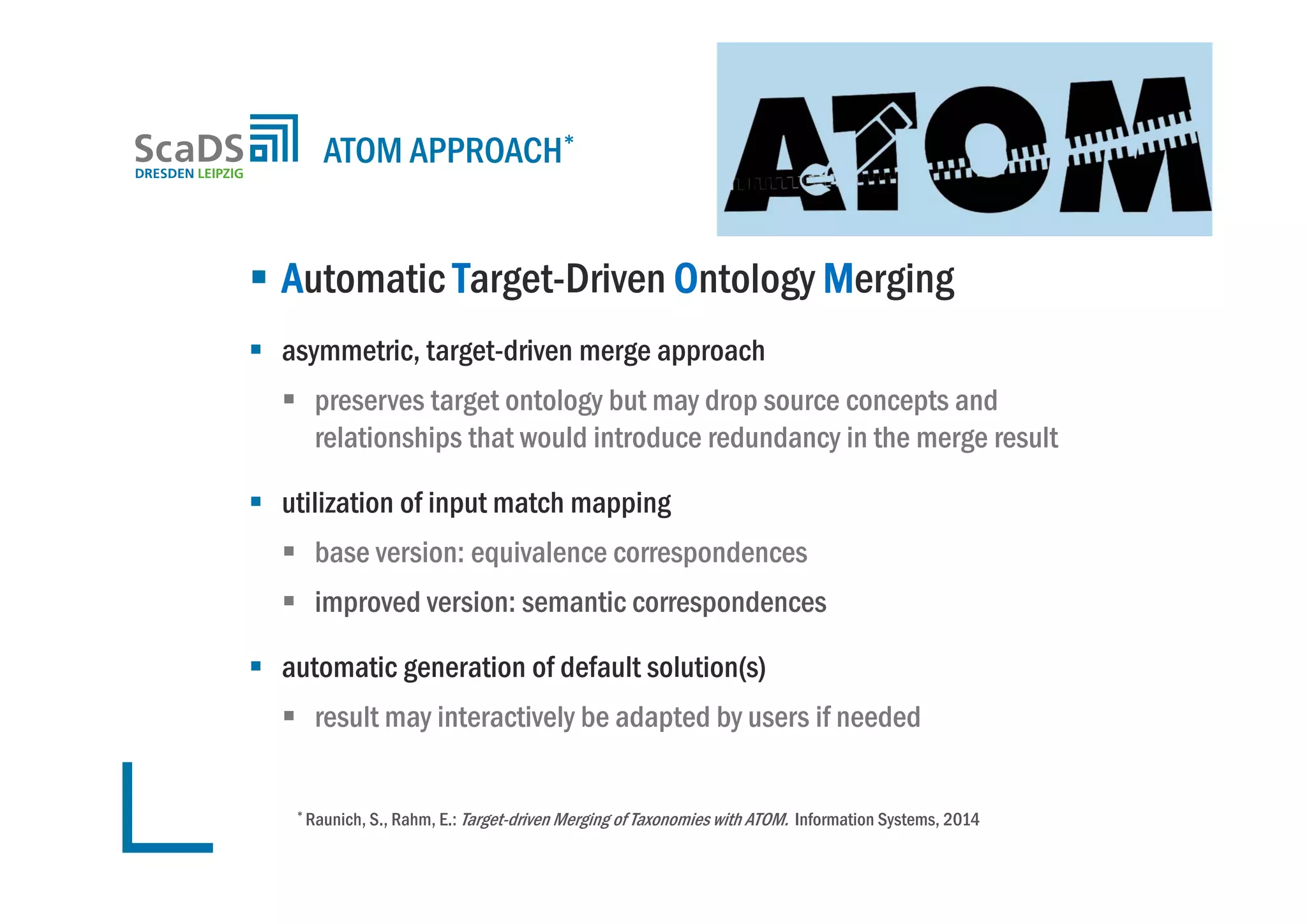  Automatic Target-Driven Ontology Merging
 asymmetric, target-driven merge approach
 preserves target ontology but may drop source concepts and
relationships that would introduce redundancy in the merge result
 utilization of input match mapping
 base version: equivalence correspondences
 improved version: semantic correspondences
 automatic generation of default solution(s)
 result may interactively be adapted by users if needed
ATOM APPROACH*
* Raunich, S., Rahm, E.: Target-driven Merging of Taxonomies with ATOM. Information Systems, 2014
 