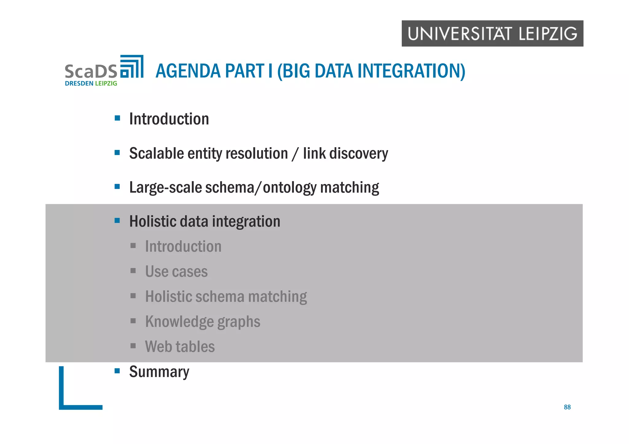  Introduction
 Scalable entity resolution / link discovery
 Large-scale schema/ontology matching
 Holistic data integration
 Introduction
 Use cases
 Holistic schema matching
 Knowledge graphs
 Web tables
 Summary
AGENDA PART I (BIG DATA INTEGRATION)
88
 