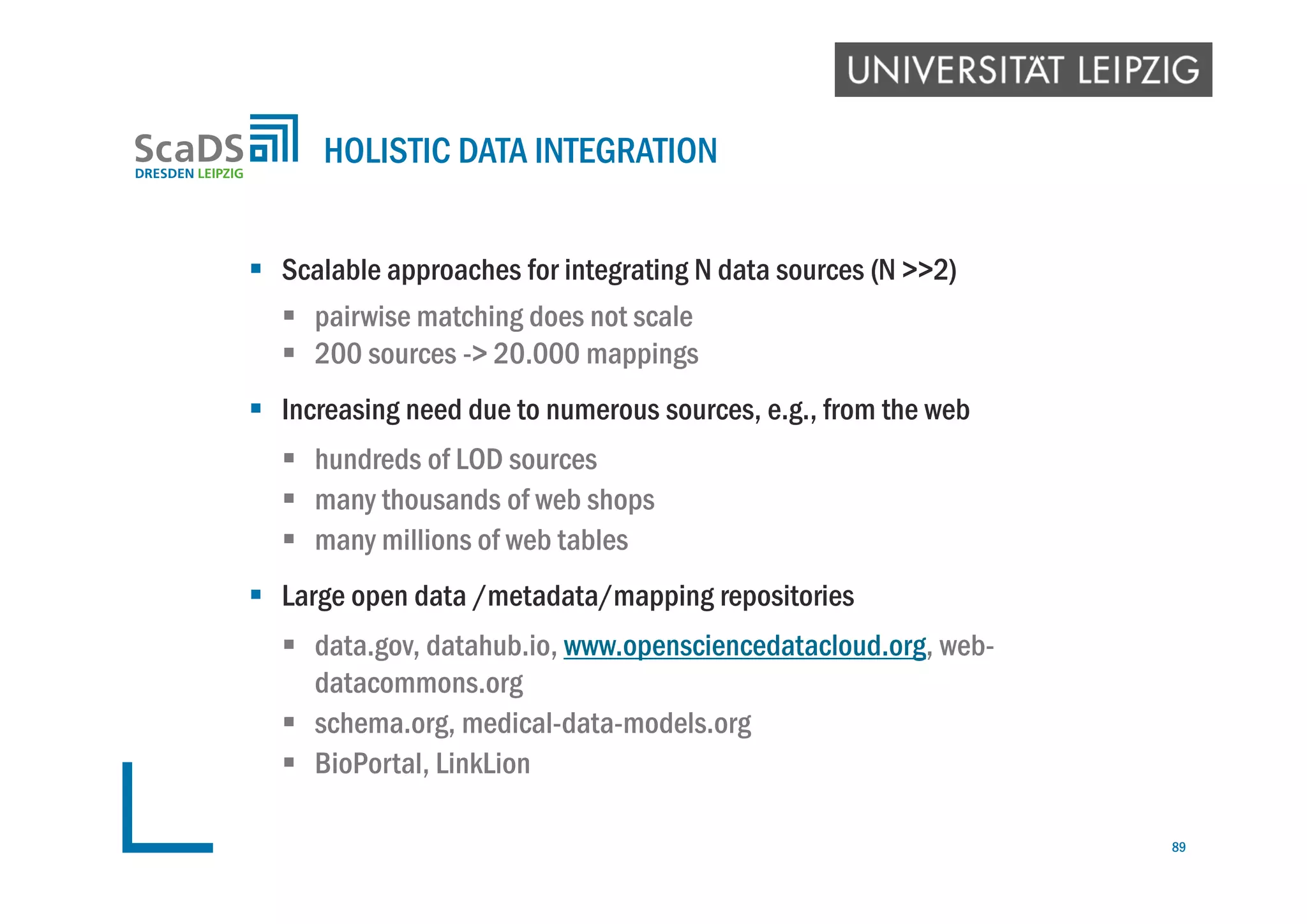  Scalable approaches for integrating N data sources (N >>2)
 pairwise matching does not scale
 200 sources -> 20.000 mappings
 Increasing need due to numerous sources, e.g., from the web
 hundreds of LOD sources
 many thousands of web shops
 many millions of web tables
 Large open data /metadata/mapping repositories
 data.gov, datahub.io, www.opensciencedatacloud.org, web-
datacommons.org
 schema.org, medical-data-models.org
 BioPortal, LinkLion
HOLISTIC DATA INTEGRATION
89
 