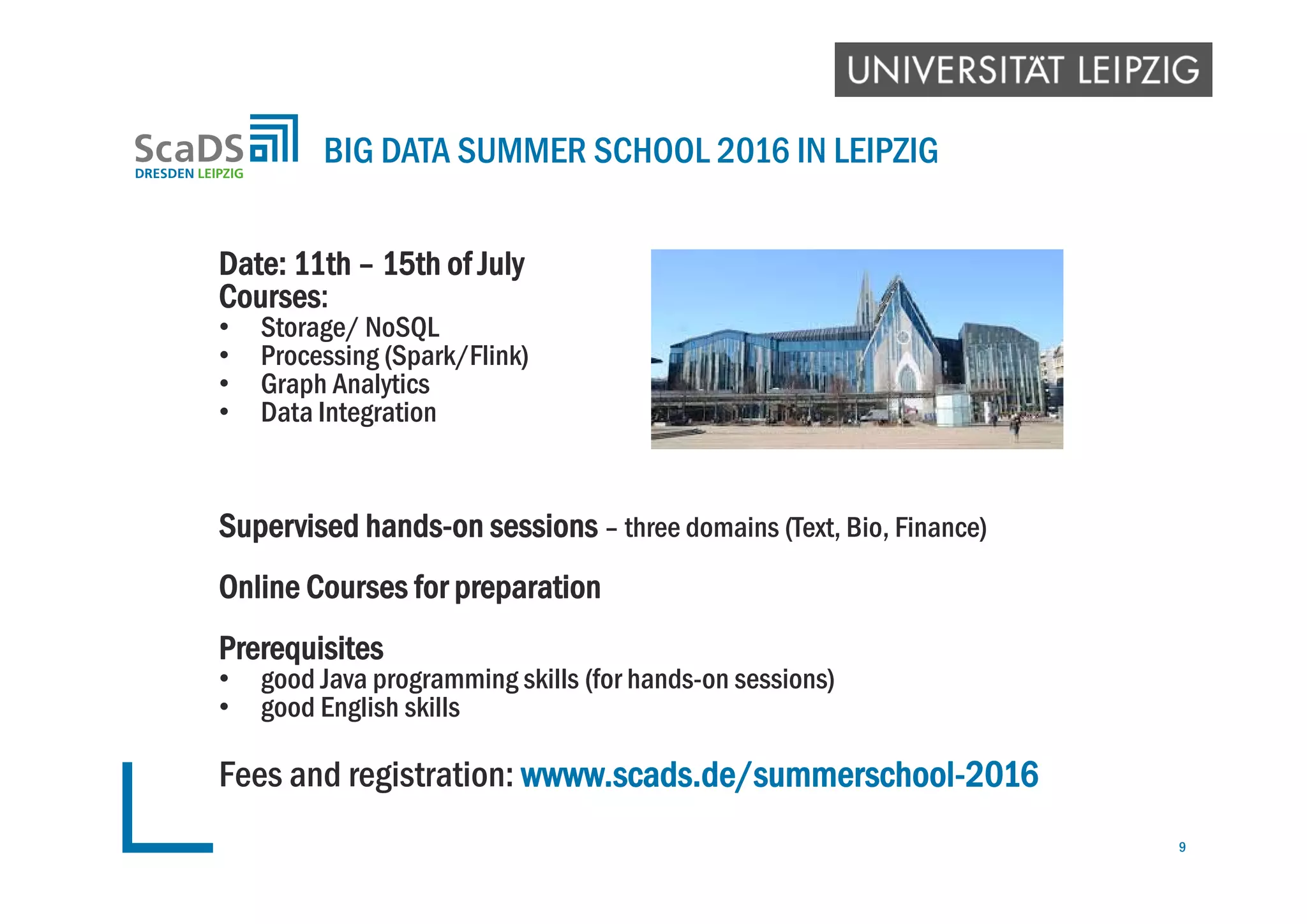 Date: 11th – 15th of July
Courses:
• Storage/ NoSQL
• Processing (Spark/Flink)
• Graph Analytics
• Data Integration
Supervised hands-on sessions – three domains (Text, Bio, Finance)
Online Courses for preparation
Prerequisites
• good Java programming skills (for hands-on sessions)
• good English skills
Fees and registration: wwww.scads.de/summerschool-2016
BIG DATA SUMMER SCHOOL 2016 IN LEIPZIG
9
 