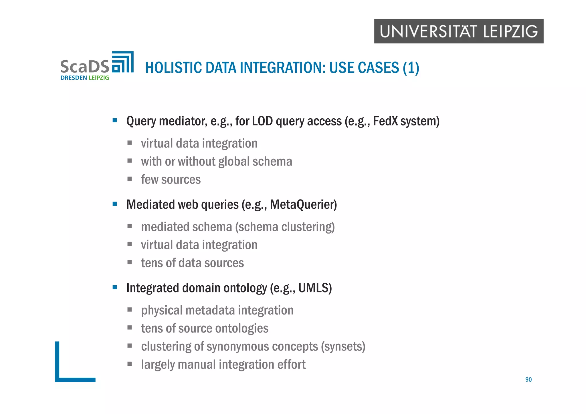  Query mediator, e.g., for LOD query access (e.g., FedX system)
 virtual data integration
 with or without global schema
 few sources
 Mediated web queries (e.g., MetaQuerier)
 mediated schema (schema clustering)
 virtual data integration
 tens of data sources
 Integrated domain ontology (e.g., UMLS)
 physical metadata integration
 tens of source ontologies
 clustering of synonymous concepts (synsets)
 largely manual integration effort
HOLISTIC DATA INTEGRATION: USE CASES (1)
90
 